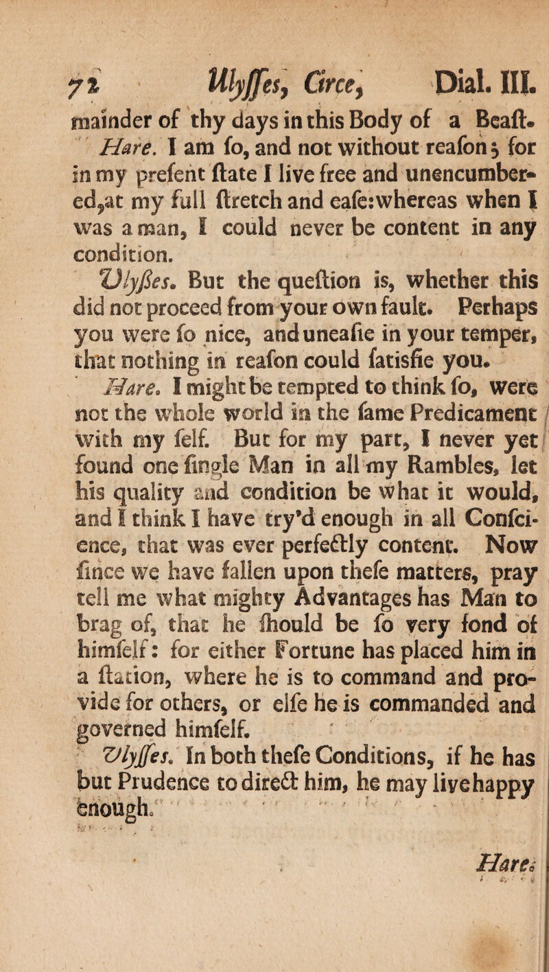 mainder of thy days in this Body of a Beaft. Hare. I am fo, and not without reafon , for in my prefent fiate I live free and unencumber* ed^at my full flretch and eafe;whereas when I was a man, I could never be content in any condition. Ulyfies. But the queftion is, whether this did not proceed from your own fault. Perhaps you were fo nice, anduneafie in your temper, that nothing in reafon could fatisfie you. Hare. I might be tempted to think fo, were not the whole world in the fame Predicament with my felf. But for my part, I never yet found one Tingle Man in all my Rambles, let his quality and condition be what it would, and I think I have try’d enough in all Confci- enee, that was ever perfectly content. Now fitice we have fallen upon thefe matters, pray tell me what mighty Advantages has Man to brag of, that he ftiould be fo very fond of himfejf : for either Fortune has placed him in a Ration, where he is to command and pro¬ vide for others, or elfeheis commanded and governed himfeif. ' Vlyjfes. In both thefe Conditions, if he has but Prudence to direct him, he may live happy