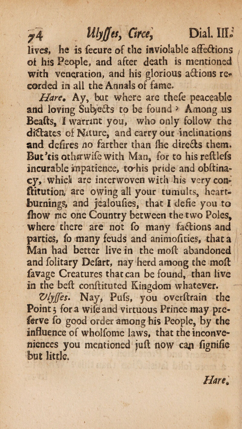 Mlyjfes, Orci, Dial. Ufi lives, he is fecure of the inviolable affe&ions oi his People, and after death is mentioned with veneration, and his glorious a&ions re* corded in all the Annals of fame. Hare, Ay, but where are thefe peaceable and loving Sutye&s to be found » Among us Beafts, I warrint you, who only follow the dictates of Nature, and carry out inclinations and defires no farther than file directs them. But’tis othirwife with Man, for to his reftlefs incurable impatience, terhis pride and obftina- cy, whici are interwoven wich his very con- ftitutiorv are owing all your tumults, heart¬ burnings, and jealoufies, that I defie you to fhow me one Country between the two Poles, where there are not fo many factions and parties, fo many feuds and animoftties, that a Man had better live in the molt abandoned and folitary Defart, nay herd among the molt favage Creatures that can be found, than live in the beft conftituted Kingdom whatever. Vlyffes. Nay, Pufs, you overftrain the Pointy fora wife and virtuous Prince may pre- ferve fo good order among his People, by the influence of wholfome laws, that the inconve¬ niences you mentioned juft now cap fignifie but little.