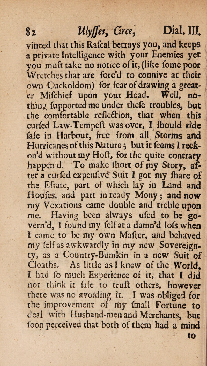 vinced that this Rafcal betrays you, and keeps a private Intelligence with your Enemies yet you muft take no notice of it, (like fome poor Wretches that are forc’d to connive at their own Cuckoldom) for fear of drawing a great¬ er Mifchief upon your Head. Well, no¬ thing fupported me under thefe troubles, but the comfortable refle&ion, that when this curfed Law-Tempeft was over, I Ihould ride fafe in Harbour, free from all Storms and Hurricanes of this Nature 5 but it feems I reck¬ on’d without my Hoft, for the quite contrary happen'd. To make fliort of my Story, af¬ ter a curfed expenfivé’ Suit I got my lhare of the Eftate, part of which lay in Land and Houfes, and part in ready Mony ; and now my Vexations came double and treble upon me. Having been always ufed to be go¬ vern'd, I found my felf at a damn’d lofs when I came to be my own Mailer, and behaved my felf as awkwardly in my new Sovereign¬ ty, as a Country-Bumkin in a new Suit of Cloaths. As little as I knew of the World, I had fo much Experience of it, that I did not think it Me to trull others, however there was no avoiding ir. I was obliged for the improvement of my finali Fortune to deal with Husband-men and Merchants, but foon perceived that both of them had a mind to