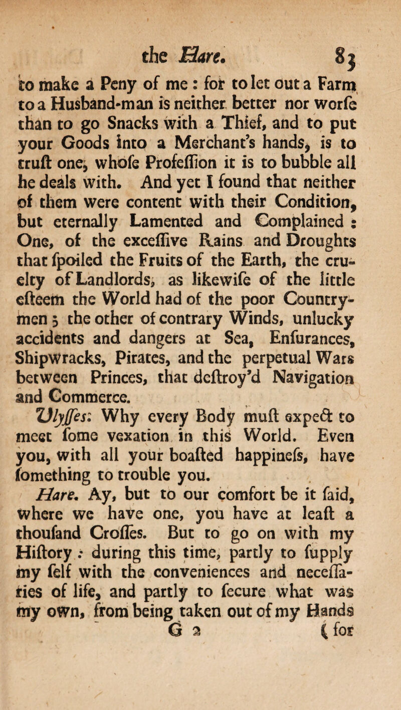 to make a Peny of me : fot to let out a Farm to a Husband-man is neither better nor worfe than to go Snacks with a Thief, and to put your Goods into a Merchant’s hands, is to truft one, whofe Profeflion it is to bubble all he deals with. And yet I found that neither of them were content with their Condition, but eternally Lamented and Complained : One, of the exceifive Rains and Droughts that fpoiled the Fruits of the Earth, the cru¬ elty of Landlords, as likewife of the little efteern the World had of the poor Country¬ men 3 the other of contrary Winds, unlucky accidents and dangers at Sea, Enfurances, Shipwracks, Pirates, and the perpetual Wars between Princes, that deftroy’d Navigation and Commerce. Dlyjfes: Why every Body mult expeft to meet fonie vexation in this World. Even you, with all your boafted happinefs, have fomething to trouble you. Hare. Ay, but to our comfort be it faid, where we have one, you have at leaf! a thoufand Croiles. But to go on with my Hiftory .• during this time, partly to fupply my felf with the conveniences and neceffa- ries of life, and partly to fecure what was my own, from being taken out of my Hands