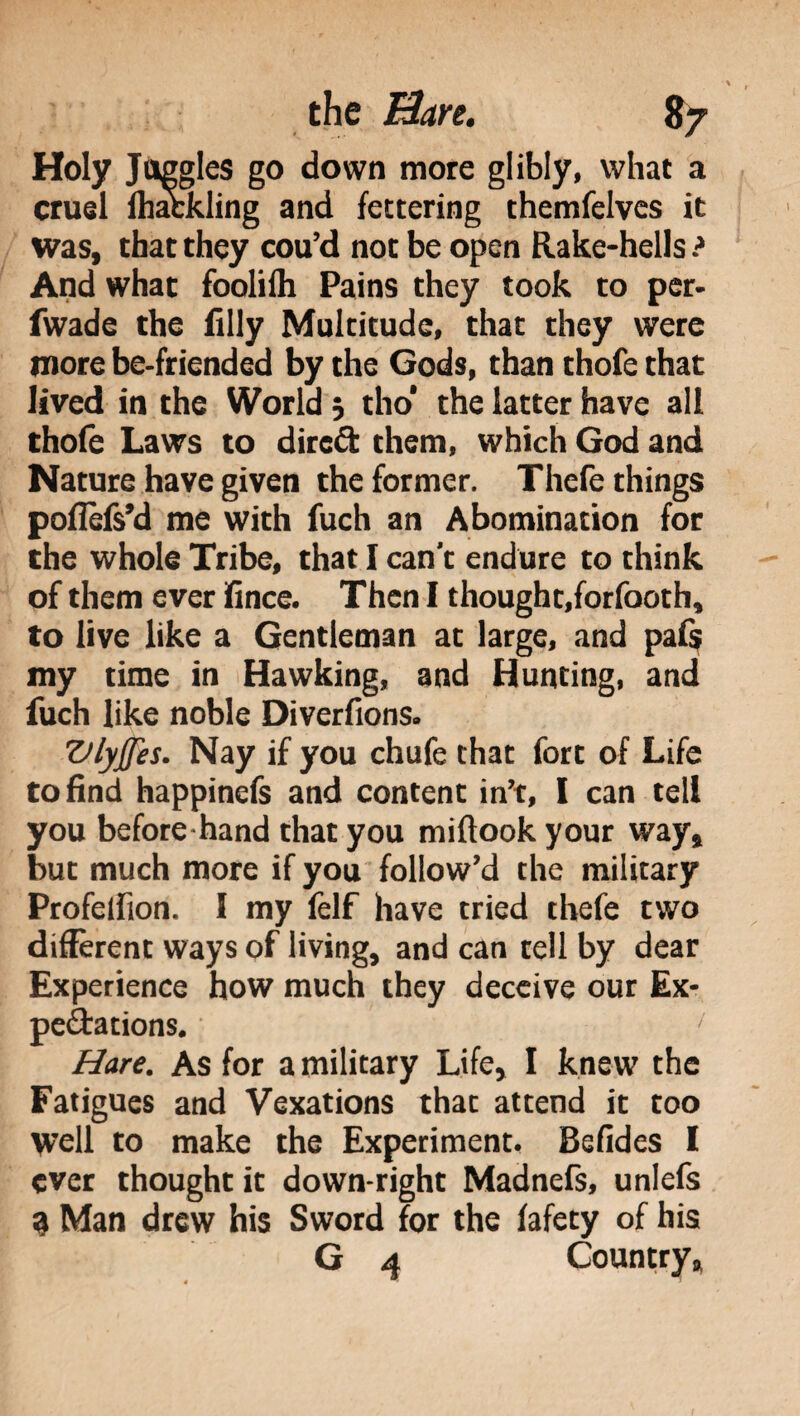 Holy Juggles go down more glibly, what a cruel lhafckling and fettering themfelvcs it was, that they cou’d not be open Rake-hells ? And what foolifh Pains they took to per- fwade the filly Multitude, that they were more be-friended by the Gods, than thofe that lived in the World 3 tho* the latter have all thole Laws to direft them, which God and Nature have given the former. Thefe things pofìèfs’d me with fuch an Abomination for the whole Tribe, that I can’t endure to think of them ever ifince. Then I thought,forfooth, to live like a Gentleman at large, and pafs my time in Hawking, and Hunting, and fuch like noble Diverfions. VlyJJes. Nay if you chufe that fort of Life to find happinefs and content in’t, I can tell you before hand that you miftook your way, but much more if you follow’d the military Profeifion. 1 my felf have tried thefe two different ways of living, and can tell by dear Experience how much they deceive our Ex¬ pectations. ' Hare. As for a military Life, I knew the Fatigues and Vexations that attend it too well to make the Experiment. Befides I ever thought it down-right Madnefs, unlefs 9 Man drew his Sword for the fafety of his G 4 Country,