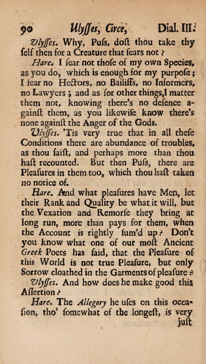 Vlyjfes. Why, Pufs, doll; thou take thy felf then for a Creature that fears not ? Hare* I fear not thofe of my own Species» as you do, which is enough for my purpofe ; I iear no Heftors, no Bailiffs, no Informers, no Lawyers ; and as for other things,I matter them not, knowing there’s no defence a- gainft them, as you likewife know there’s none againft the Anger of the Gods. TJlyjJes. ’Tis very true that in all thefe Conditions there are abundance of troubles, as thou lai ft, and perhaps more than thou haft recounted. But then Pufs, there are Pleafures in them too, which thou haft taken no notice of. Hare, And what pleafures have Men, let their Rank and Quality be what it will, but the Vexation and Remorfe they bring at long run, more than pays for them, when the Account is rightly fum’d up? Don’t you know what one of our moft Ancient Greek Poets has faid, that the Pleafure of this World is not true Pleafure, but only Sorrow cloathed in the Garments of pleafure ? Vlyffes. And how does he make good this Aflertion ? Hare. The Allegory he ufes on this occa* fion, tho’ fomewhat of the longeft, is very juft