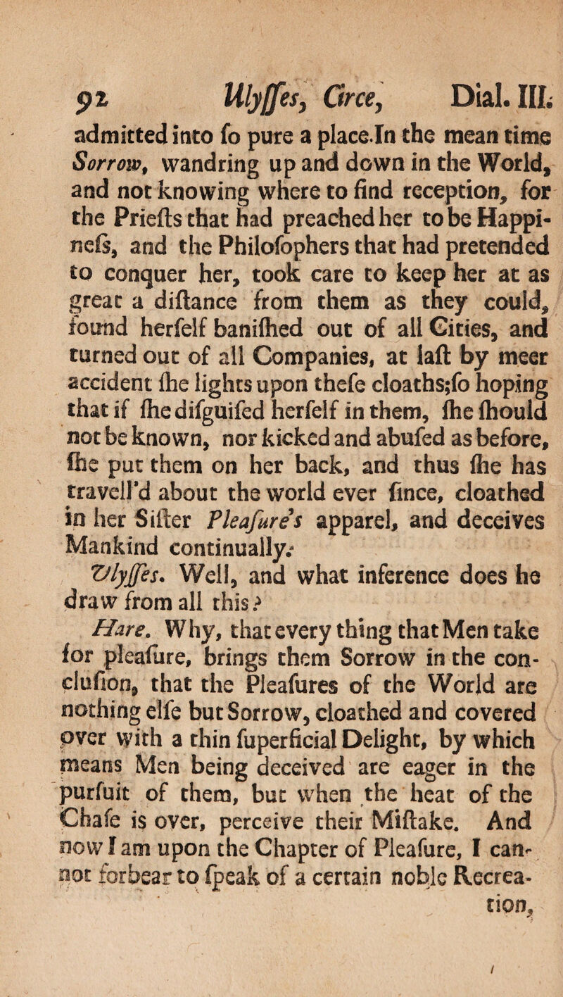 admitted inco fo pure a piace la the mean time Sorrow, wandring up and down in the World, and not knowing where to find reception, for the Priefts that had preached her to be Happi- ncfs, and the Philofophers that had pretended to conquer her, took care to keep her at as great a diftance from them as they could, found herfelf banilhed out of all Cities, and turned out of all Companies, at laft by meer accident ihe lights upon thefe cloaths;fo hoping that if Ihe difguifed herfelf in them, fhe Ihould not be known, nor kicked and abufed as before, Ihe put them on her back, and thus (he has travell'd about the world ever fince, cloathed in her Sifter Pkafures apparel, and deceives Mankind continually.- Vlyjfes. Well, and what inference does he draw from all this? Hare. Why, that every thing that Men take for pleafiire, brings them Sorrow in the con- clufion, that the Pleafures of the World are nothing elfe but Sorrow, cloathed and covered over with a thin fuperficial Delight, by which means Men being deceived are eager in the purfuit of them, bue when the heat of the Chafe is over, perceive their Miftake. And now I am upon the Chapter of Pleafure, I cam not forbear to (peak of a certain noble Recrea¬ tion, /