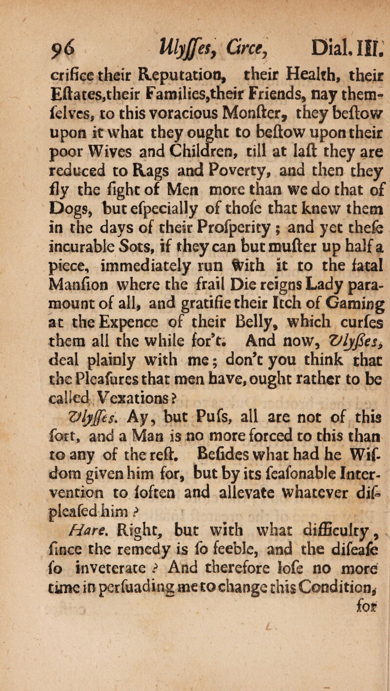 crifice their Reputation, their Health, their Effaces,their Families,their Friends, nay thetn- felvcs, to this voracious Monfter, they beftow upon it what they ought to beftow upon their poor Wives and Children, till at Iaft they are reduced to Rags and Poverty, and then they fly the fight of Men more than we do that of Dogs, but efpecially of thofe that knew them In the days of their Profperity ; and yet thefe incurable Sots, if they can but roufter up half a piece, immediately run With it to the fatal Manfion where the frail Die reigns Lady para¬ mount of all, and gratifie their Itch of Gaming at the Expence of their Belly, which curfes them all the while for’t. And now, Vlyfies> deal plainly with me ; don’t you think that the Pleafures that men have, ought rather to be calied Vexations? Vlyffts. Ay, but Pufs, all are not of this fort, and a Man is no more forced to this than to any of the reft. Befides what had he Wif- dom given him for, but by its feafonable Inter¬ vention to ioften and allevate whatever di£ pieafed him ? Hare. Right, but with what difficulty, fince the remedy is fo feeble, and the difeafe fo inveterate ? And therefore lofe no more time in perfuading me to change this Condition, for