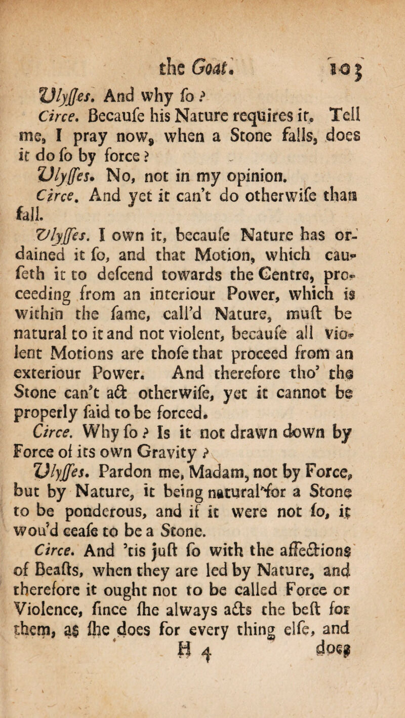 Ulyjjes. And why fo ? Ciw. Becaufe his Nature requires if. Tell me, I pray now* when a Stone falls, does it do fo by force ? ZJlyffes» No, not in my opinion. Circe. And yet it can’t do otherwife than fall. VlyJJes. I own it, becaufe Nature has or¬ dained it fo, and that Motion, which cau* feth it to defeend towards the Centre, pro¬ ceeding from an interiour Power, which is within the fame, call’d Nature, muft be natural to it and not violent, becaufe all via* lent Motions are thofe that proceed from an exteriour Power. And therefore tho’ the Stone can't aft otherwife, yet it cannot be properly faid to be forced. Circe. Why fo ? Is it not drawn down by Force of its own Gravity ? Vlyjfes. Pardon me, Madam., not by Force, but by Nature, it being naturaWbr a Stone to be ponderous, and if it were not fo, it wou’d ceafe to be a Stone. Circe. And ’tis juft fo with the affe&ions of Beafts, when they are led by Nature, and therefore it ought not to be called Force or Violence, fince fhe always afts the beft for them, a§ file does for every thing elfe, and U 4 doeg