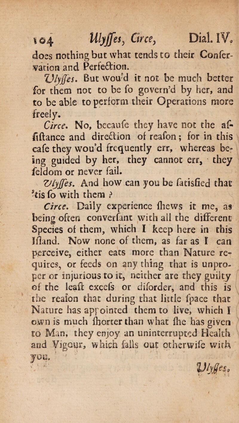 doss nothing but what tends to their Confer- varion and Perieftion. TJlyjJes. But woufd it not be much better for them not to be fo govern’d by her, and to be able to perform their Operations more freely. Circe. No, becaufe they have not the af- fiftance and direction of reafon ; for in this cafe they wou’d frequently err, whereas be» ing guided by her, they cannot err, they feldom or never fail. VlyJJes. And how can you be fatisfied that *iis fo with them > Circe. Daily experience fhews it me, a9 being often cooverfant with all the different Species of them, which I keep here in this Ifland. Now none of them, as far as Ì can perceive, either eats more than Nature re¬ quires, or feeds on any thing chat is unpro¬ per or injurious to it, neither are they guilty of the leaft excefs or diforder, and this is the reafon that during that little fpace that Nature has appointed them to live, which I own is much Ihorter than what fhe has given to Man, they enjoy an uninterrupted Health and Vigour, which falls out other wile with