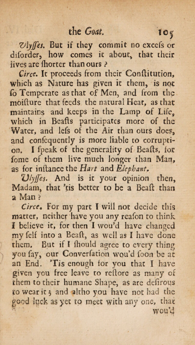 Z/lyJJes. But if they commit no excels or diforder, how comes it about* that their lives are fhorter than ours ? Circe. It proceeds from their Conftitution, which as Nature has given it them, is not fo Temperate as that of Men, and from the moifture that feeds the natural Hear, as that maintains and keeps in the Lamp of Life, which in Beafts participates more of the Water, and lefs of the Air than ours does, and confequently is more liable to corrupti¬ on, I fpeak of the generality of Beafts, lor fome of them live much longer than Man, as for inftance the Hart and Elephantr ZJiyjJes, And is it your opinion then, Madam, that ?tis better to be a Beaft than a Man ? Circe* For my part I will not decide this matter, neither have you any reafon to think I believe it, for then I wou'd have changed my felf into a Beaft, as well as I have done them. But if & fhould agree to every thing you fay, our Convention wou'd fooia be at an End. Tis enough lor you that I have given you free leave ro reftore as many of them to their humane Shape, as are defirous to wear it 5 and altho you have not had the good lock as yet to meet with any one, that wou’d