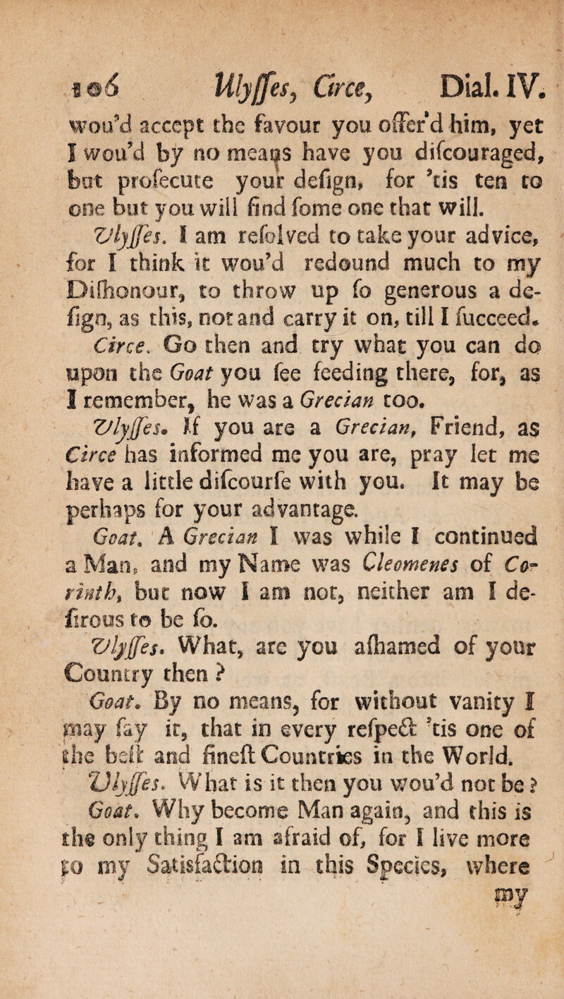 wou’d accept the favour you offer d him, yet I wou’d by no meai|S have you difcouraged, but profecute your defign, for ’tis ten to one but you wiii find fome ooe that will. Vlyjfes. I am refolved to take your advice, for I think it wou’d redound much to my Difhonour, to throw up fo generous a de- figo, as this, not and carry it on, till I fucceed. Circe. Go then and try what you can do upon the Goat you fee feeding there, for, as I remember, he was a Grecian too* Vlyjfes* If you are a Grecian, Friend, as Circe has informed me you are, pray let me have a little difcourfe with you. It may be perhaps for your advantage. Goat. A Grecian I was while I continued a Man, and my Name was Cleomenes of Co¬ rinth, but now I am not, neither am I de* firous to be fo. Vlyjfes* What, are you alhamed of your Country then ? Goat. By no means, for without vanity I may fay it, that in every refpedl: tis one of die beft and fineft Countries in the World. » ' . . Olyjfes. What is it then you wou’d not be ì Goat. Why become Man again, and this is the only thing I am afraid of, for I live more fo my Satisfaction in this Species, where