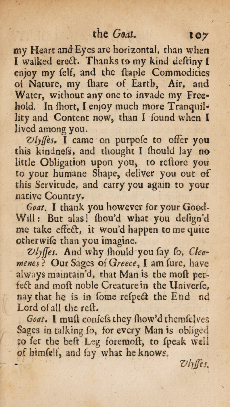 my Heart andrEyes are horizontal, than when I walked ere£t. Thanks to my kind deftiny i enjoy my felf, and the ftaple Commodities of Nature, my fhare of Earth, Air, and Water, without any one to invade my Free¬ hold. In fhort, I enjoy much more Tranquil¬ lity and Content now, than I found when l lived among you. Vlyffes, I came on purpofe to offer you this kindnefs, and thought I fhould lay no little Obligation upon you, to rettore you to your humane Shape, deliver you out of this Servitude, and carry you again to your native Country* Goat. I thank you however for your Good- Will: But alas! fhcu’d what you defign’d me take effeft, it wou’d happen to me quite ptherwife than you imagine. Vlyffes. And why fhould you fay fo, dec* merits ? Our Sages of Greece, I am fure, have always maintain’d, that Man is the moli: per¬ fect and moft noble Creature in the IXniverfe* nay that he is in fonie refpeft the End nd Lord of all the re ft. Goat. I mutt confcfs they (liowsd themfelves Sages in talking fo, for every Man is obliged to fee the beft Leg foremoft, to fpeak well of himfelf, and fay what he knows.