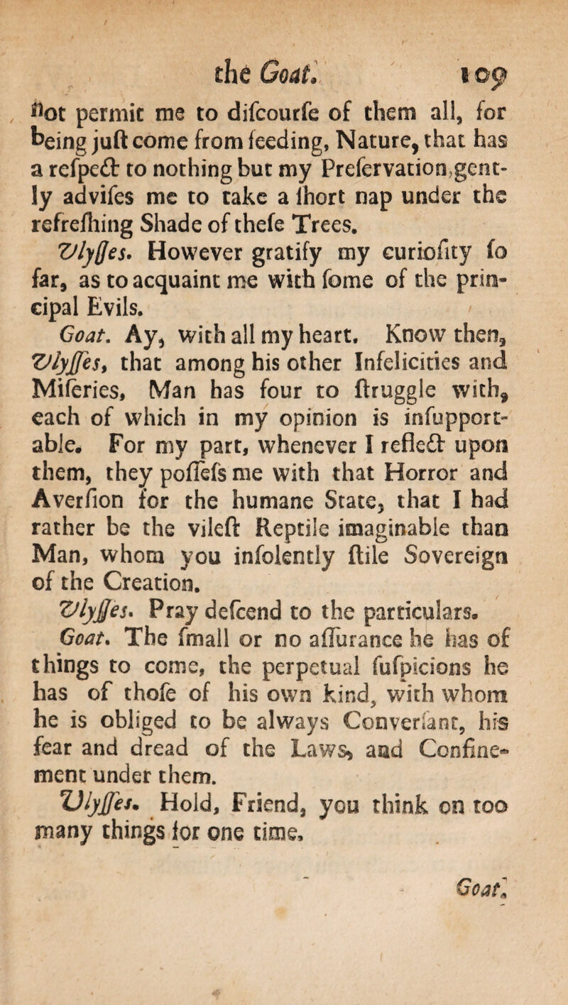 die Coat.’ i©$y , Hot permit me to difcourfe of them all, for being juft come from feeding, Nature, that has a refpeft to nothing but my Prefervation gent¬ ly advifes me to take a Ihort nap under the refrefhing Shade of thefe Trees. VlyQes. However gratify my curiofity fo far, as to acquaint me with feme of the prin¬ cipal Evils. / Goat. Ay, with all my heart. Know then, ZJ/yJfes, that among his other Infelicities and Miferies, Man has four to ftruggle with, each of which in my opinion is infupport» able. For my part, whenever I refleft upon them, they pofiefs me with that Horror and Averfion for the humane State, that I had rather be the vileft Reptile imaginable than Man, whom you infolently Itile Sovereign of the Creation. Vlyjjes. Pray defcend to the particulars. Goat* The fmall or no a durance he has of things to come, the perpetual fufpicions he has of thofe of his own kind, with whom he is obliged to be always Conversant, his fear and dread of the Laws» and Confine» ment under them. Dlyjfet. Hold, Friend, you think on too many things lor one time. Goaf,