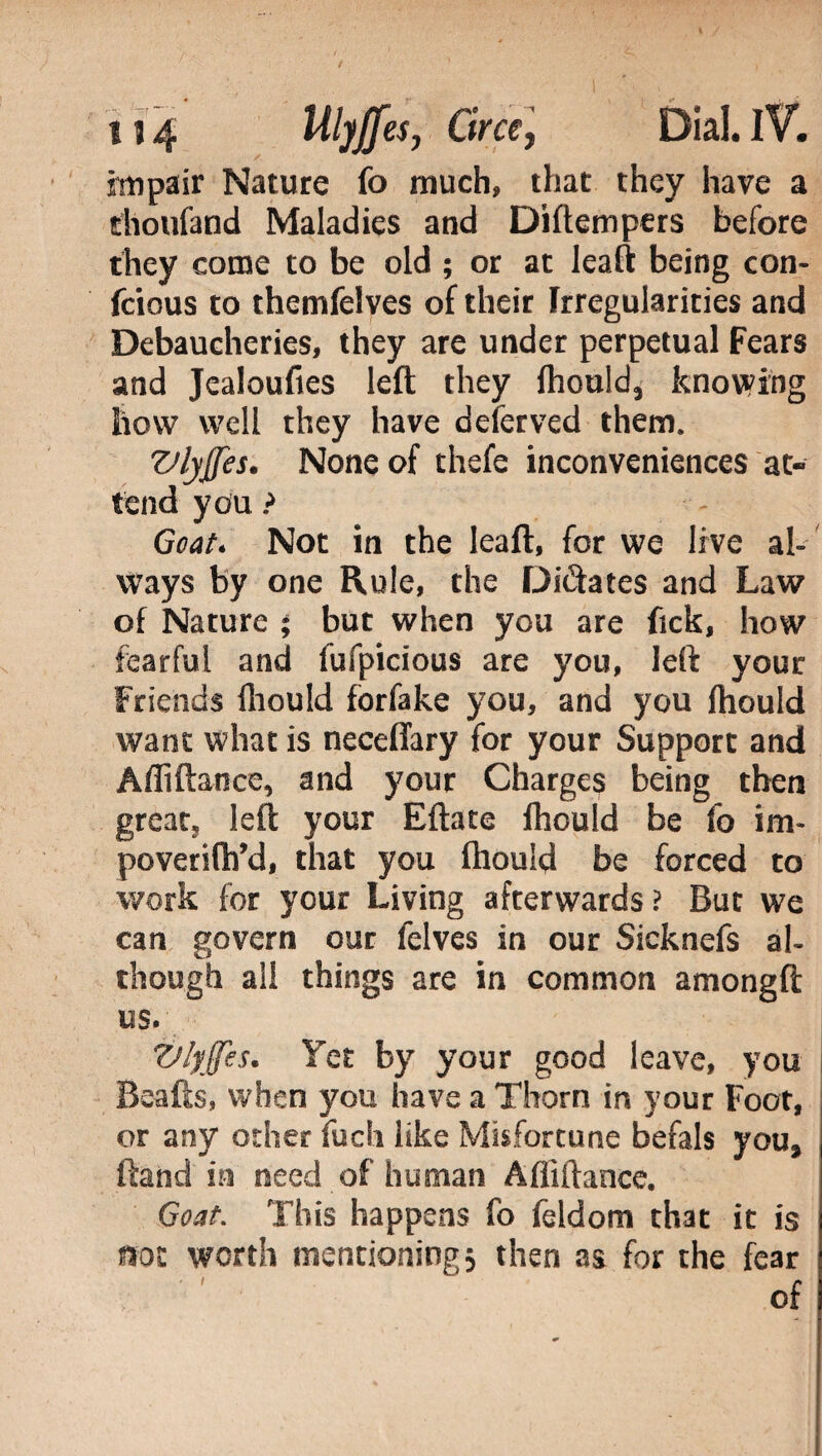 impair Nature fo much, that they have a thoufand Maladies and Diftempers before they come to be old ; or at leaft being con- fcious to themfelves of their Irregularities and Debaucheries, they are under perpetual Fears and Jealoufies left they fhould, knowing how well they have deferved them. Vlyjjes. None of thefe inconveniences at¬ tend you ? Goat. Not in the leaft, for we live al¬ ways by one Rule, the Dilates and Law of Nature ; but when you are fick, how fearful and fufpicious are you, left your Friends fhould forfake you, and you fhould want what is neceffary for your Support and Afliftance, and your Charges being then great, left your Eftate fhould be fo im- poverifh’d, that you fhould be forced to work for your Living afterwards? But we can govern our felves in our Sicknefs al¬ though ali things are in common amongft us. Vlyjfes. Yet by your good leave, you Beafts, when you have a Thorn in your Foot, or any other fuch like Misfortune befals you, ftand in need of human Afliftance. Goat. This happens fo feldom that it is not worth mentioning5 then as for the fear