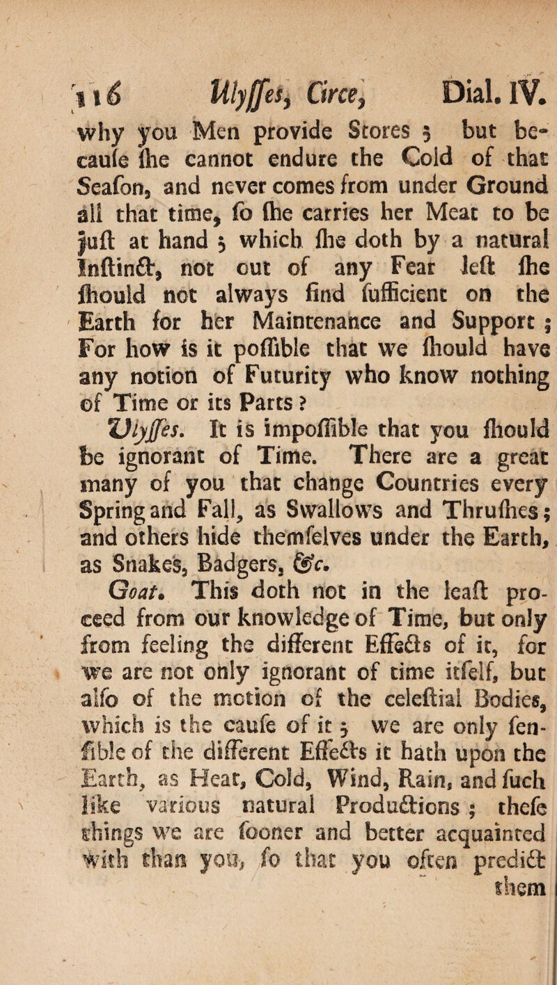 why you Men provide Stores 5 but be- caule lhe cannot endure the Cold of that Seafon, and never comes from under Ground ali that time, fo fhe carries her Meat to be juft at hand 3 which flie doth by a natural Inftinft, not out of any Fear left fhe fhouid not always find fufficient on the Earth for her Maintenance and Support j For how is it poffible that we fhouid have any notion of Futurity who know nothing of Time or its Parts ? Ulyjfes. It is impoffible that you fhouid be ignorant of Time. There are a great many of you that change Countries every Spring and Fall, as Swallows and Thruflies; and others hide themfelves under the Earth, as Snakes, Badgers, &c. Goat. This doth not in the leaft pro¬ ceed from our knowledge of Time, but only from feeling the different Effèfts of it, for we are not only ignorant of time itfelf, but aifo of the motion of the celeftial Bodies, which is the caufe of it j we are only fen- fible of the different Effects it hath upon the , as Heat, Cold, Wind, Rain, and fuch various natural Produftions ; thefe things we are fooner and better acquainted (0 that you often prediót them