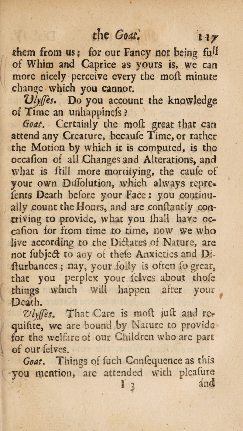 them from us ; for our Fancy not being foli of Whim and Caprice as yours is, we can more nicely perceive every the moil minute change which you cannor. Ulyjjes. Do you account the knowledge of Time an unhappinefs > Goat. Certainly the molt great that can attend any Creature, becaufe Time, or rather the Motion by which it is computed, is the occafion of all Changes and Alterations, and what is (till more mortifying, the caufe of your own Ditfolution, which always repre* fonts Death before your Face : you continu¬ ally count the Hours, and are conftantly con¬ triving to provide, what you lhall have oc« cafion for from time to time, now we who live according to die Diftates of Nature, are not fubjeft to any of thefe Anxieties and BI- fturbances ; nay, your folly is often fo great, that you perplex your folves about thofc things which will happen after your Death. VlyJJes. That Care is moft juft and re? quifue, we are bound by Nature to provide for the welfare of our Children who are part of our felves. Goat. Things of fuch Confequence as this you mention, are attended with pieafure Ì 3 * and