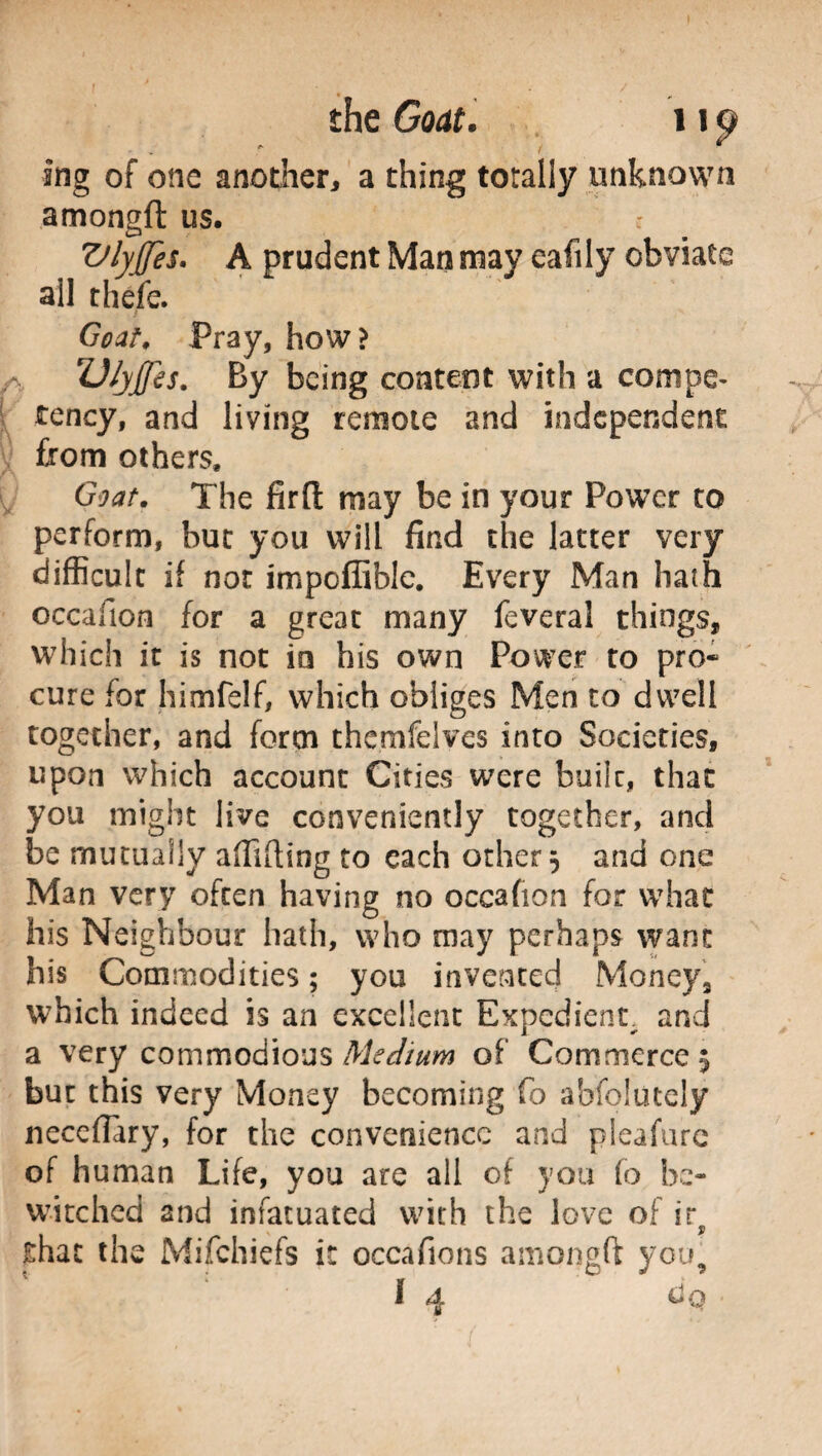 * t ing of one another, a thing totally unknown amongft us. ZJlyJfes. A prudent Man mav eafily obviate all thefe. ’ Goat, Pray, how> fO/y£is. By being content with a compe¬ tency, and living remote and independent from others. Goat. The firft may be in your Power to perform, but you will find the latter very difficult if not impoffible. Every Man hath occafion for a great many feveral things, which it is not in his own Power to pro* cure for himfelf, which obliges Men to dwell together, and form themfelvcs into Societies, upon which account Cities were builc, that you might live conveniently together, and be mutually afiifiing to each other 5 and one Man very often having no occafion for what his Neighbour hath, who may perhaps want his Commodities ; you invented Money, which indeed is an excellent Expedient, and a very commodious Medium of Commerce $ but this very Money becoming fo absolutely neceflary, for the convenience and pleafure of human Life, you are all of you fo be¬ witched and infatuated with the love of ir that the Mifchiefs it occafions amongft you, 1 4 dp •