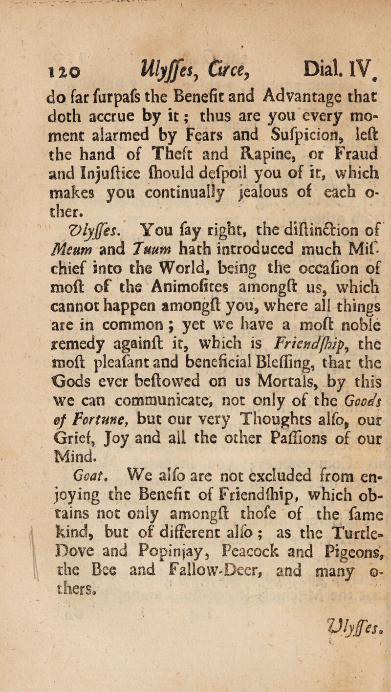 do far furpafs the Benefit and Advantage that doth accrue by it ; thus are you every mo» mene alarmed by Fears and Sufpicion, left the hand of Theft and Rapine, or Fraud and Injuftice ftiould defpoil you of it, which makes you continually jealous of each o- ther. v Viyffes. You fay right, the diftin&ion of Meum and 7mm hath introduced much Mif* chief into the World, being the occafion of mod of the Animofites amongft us, which cannot happen amongft you, where all things are in common ; yet we have a moft noble remedy againft it, which is Friendfhip^ the moft pleafant and beneficial Bleffing, that the Gods ever bellowed on us Mortals, by this we can communicate, not only of the Goods of Fortune, but our very Thoughts alfo, our Grief, Joy and ail the other Paftions of our Mind. Goat. We alfe are not excluded from en¬ joying the Benefit of Friendfhip, which ob¬ tains not only amongft thofe of the fame kind, but of different alfo ; as the Turtle» Dove and Popinjay, Peacock and Pigeons, the Bee and Fallow-Deer, and many ©- thers. Vlyffes*