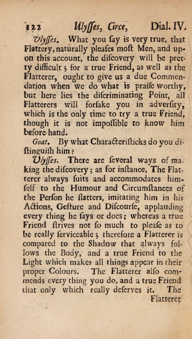 Vlyffes. What you fay is very true, that Flattery,naturally pleafes mod Men, and up¬ on this account, the difcovety will be pret¬ ty difficult 5 for a true Friend, as well as the Flatterer, ought to give us a due Commen¬ dation when we do what is praife worthy, but here lies the difcriminating Point, all Flatterers will forfake you in adverfity, which is the only time to try a true Friend, though it is not impoflible to know him beforehand. Goat. By what Charaflrerifticks do you di- ftinguilh him > Ulyjfes. There are feveral ways of ma- king thedifcovery ; as for inftance, The Flat¬ terer always fuits and accommodates him- felf to the Humour and Circumftances of the Perfon he flatters, imitating him in his A&ions, Gefture and Difcourfe, applauding every thing he fays or does ; whereas a true Friend ftrives not fo much to pleafe as to be really ferviceable 3 therefore a Flatterer is compared to the Shadow that always fol¬ lows the Body, and a true Friend to the Light which makes all things appear in their proper Colours. The Flatterer alfo com¬ mends every thing you do, and a true Friend that only which really defcrvcs it. The Flatterer ;