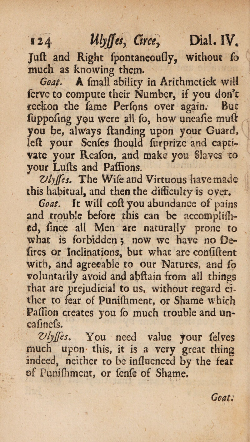 I 124 UlyJJes, C?r«, Dial. IV, Juft and Right fpontaneouGy, without fo much as knowing them. Goaf< A finali ability in Arithmetick will ferve to compute their Number, if you don't reckon the fame Perfons over again. But fuppofing you were all fo, how uneafie muft you be, always {landing upon your Guard, left your Senfes fliould furprize and capti¬ vate your Reafon, and make you Slaves to your Lulls and Pafiions. Vlyffes. The Wife and Virtuous have made this habitual, and then the difficulty is over. Goat. It will coft you abundance of pains and trouble before this can be accoro pii 1 li¬ ed, fince all Men are naturally prone to what is forbidden 5 now we have no De¬ fires or Inclinations, but what are confident with, and agreeable to our Natures, and fo voluntarily avoid and abftain from all things that are prejudicial to us, without regard ei¬ ther to fear of Punilhment, or Shame which Paffion creates you fo much trouble and un- cafmefs. Vljjfes. You need value your felves much upon this, it is a very great thing indeed, neither to be influenced by the fear of Punilhment, or fenfe of Shame. Goaty