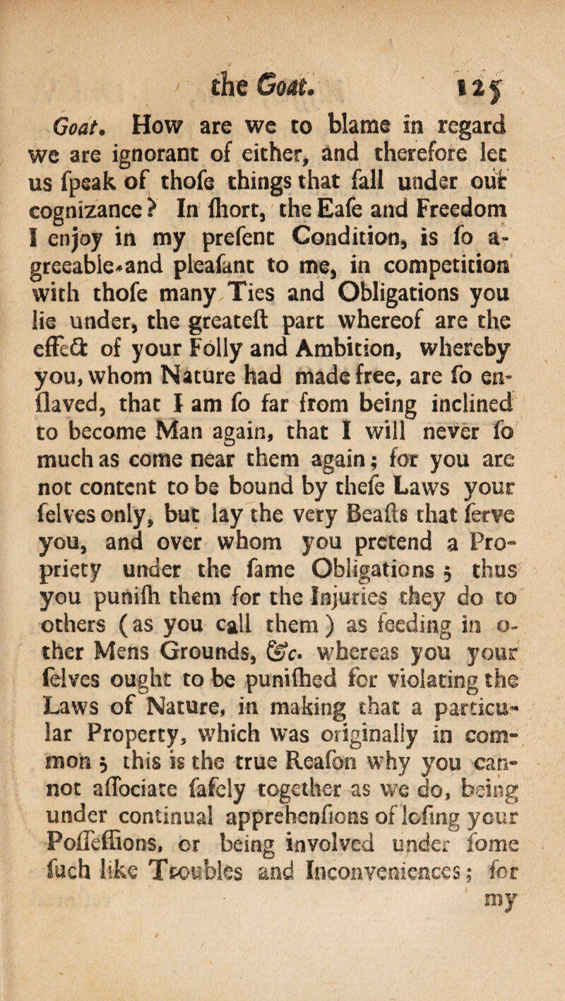 Goat. How are we to blame in regard we are ignorant of either, and therefore let us fpeak of thofe things that fall under out cognizance ? In Ihort, the Eafe and Freedom I enjoy in my prefenc Condition, is fo a- greeable*and pleafant to me, in competition with thofe many Ties and Obligations you lie under, the greateft part whereof are the effe# of your Folly and Ambition, whereby you, whom Nature had made free, are fo en¬ fia ved, that I am fo far from being inclined to become Man again, that I will never io much as come near them again ; for you are not content to be bound by thefe Laws your felves only, but lay the very Beads that ferve you, and over whom you pretend a Pro¬ priety under the fame Obligations 5 thus you punirti them for the Injuries they do to others ( as you call them ) as feeding in 0- ther Mens Grounds, whereas you your felves ought to be puniftied for violating the Laws of Nature, in making that a particu¬ lar Property, which was originally in com¬ mon 5 this is the true Reafon why you can¬ not aflociate fafely together as we do, being under continual apprehenfions of lofing ycur Pofleffions, or being involved under fome fuch like Troubles and Inconveniences; for my