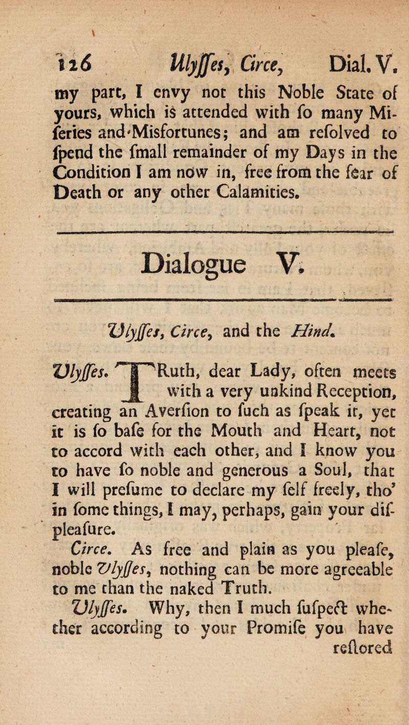 \ ìi 6 Ulyjjes, Circe, Dial. V. my part, I envy not this Noble State of yours, which is attended with fo many Mi¬ series and‘Misfortunes; and am refolved to fpend the fmall remainder of my Days in the Condition I am now in, free from the fear of Death or any other Calamities. Dialogue V. Ulyffef, Circe, and the Hind. ZJlyffes* THRuth, dear Lady, often meets with a very unkind Reception, creating an Averfion to fuch as fpeak it, yet It is fo bafe for the Mouth and Heart, not to accord with each other, and I know you to have fo noble and generous a Soul, that I will prefume to declare my felf freely, tho’ in fomc things, i may, perhaps, gain your dif- pieafure. Circe. As free and plain as you pleafe, noble Vlyfjesi nothing can be more agreeable to me than the naked Truth. Ulyjfes. Why, then I much fufpeft whe* eher according to your Promife you have reftored