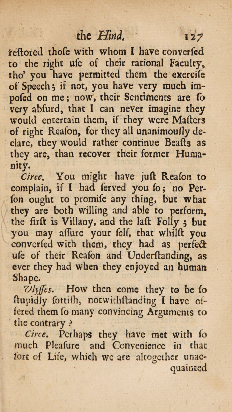 feftored thofe with whom I have converted to the right ufe of their rational Faculty, tho* you have permitted them the exereife of Speech 5 if not, you have very much im- pofed on me ; now, their Sentiments are fo very abfurd, that i can never imagine they would entertain them, if they were Matters of right Reafon, for they all unanimoutty de¬ clare, they would rather continue Beafts as they are, than recover their former Huma¬ nity. Circe. You might have juft Reafon to complain, if I had terved you fo ; no Per- fon ought to promife any thing, but what they are both willing and able to perform, the firft is Villany, and the laft Folly 5 but you may allure your felf, that whilft you converfed with them, they had as perfeófc ufe of their Reafon and Underftanding, as ever they had when they enjoyed an human Shape. Vlyffes. How then come they to be fo ftupidly fottilh, notwithftanding I have of¬ fered them fo many convincing Arguments to the contrary ? Circe. Perhaps they have met with fo much Pleafure and Convenience in that fort of Life, which we are altogether unac¬ quainted