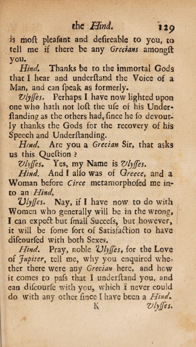 is moft pleafant and defireable to you, to tell me if there be any Grecians amongft you. Hind, Thanks be to the immortal Gods that I hear and underftand the Voice of a Man, and can fpeak as formerly. Vlyffes. Perhaps I have now lighted upon one who hath not loft the ufe of his Under- ftanding as the others had,fince he fo devout¬ ly thanks the Gods for the recovery of his Speech and Underftanding. Hind. Are you a Grecian Sir, that asks us this Queftion > Vlyffes. Yes, my Name is Vlyffes. Hind. And I alio was of Greece, and a Woman before Circe metamorphofsd me in¬ to a n^Hind. Ulyjjes. Nay, if I have now to do with Women who generally will be in the wrong, I can expeft but fmall Succefs, bat however, it will be fome fort of Satisfaction to have difcourfed with both Sexes. Hind. Pray, noble Vlyffes, for the Love of Jupiter, tell me, why you enquired whe¬ ther there were any Grecian here, and how it comes to pafs that I underftand you, and can difcourfe with you, which Ì never could do with any other fmce I have been a Hind. K Vlyffes,