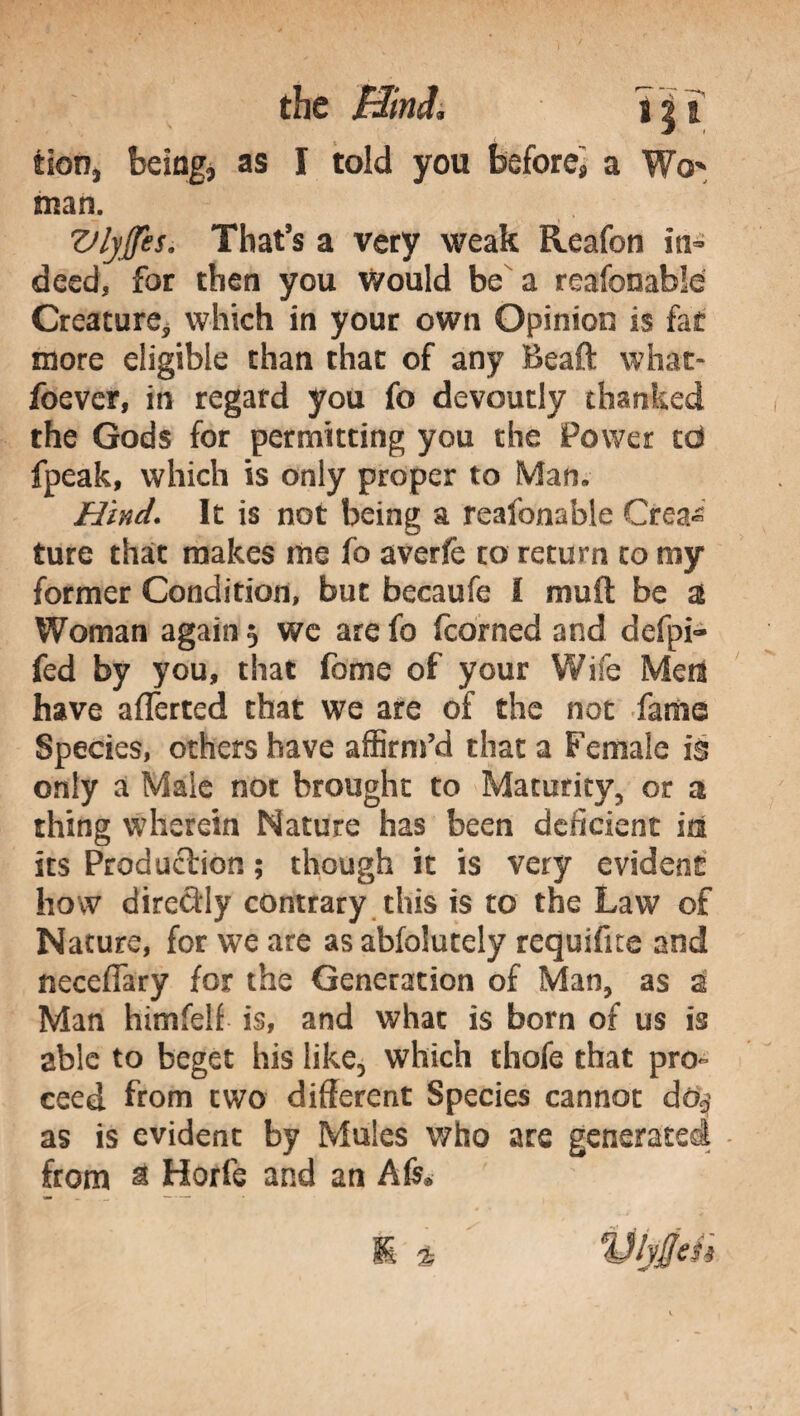 tiorjj being, as I told you before* a Wo* man. VljJfes. That’s a very weak Reafon in¬ deed, for then you would be a reafooable Creature, which in your own Opinion is fot more eligible chan that of any Beaft what- foever, in regard you fo devoutly thanked the Gods for permitting you the Power td fpeak, which is only proper to Man, Hind. It is not being a reafonable Crea¬ ture that makes me fo averfe to return to my former Condition, but becaufe I mult be a Woman again 5 we are fo fcorned and defpi- fed by you, that feme of your Wife Med have aflerted that we are of the not fame Species, others have affirm’d that a Female is only a Male not brought to Maturity, or a thing wherein Nature has been deficient id its Production ; though it is very evident how directly contrary this is to the Law of Nature, for we are as abfolutely requifite and necefiary for the Generation of Man, as 2 Man himfelf is, and what is born of us is able to beget his like, which thofe that pro» ceed from two different Species cannot do? as is evident by Mules who are generated from & Horfe and an A6* 'IJlyffeit