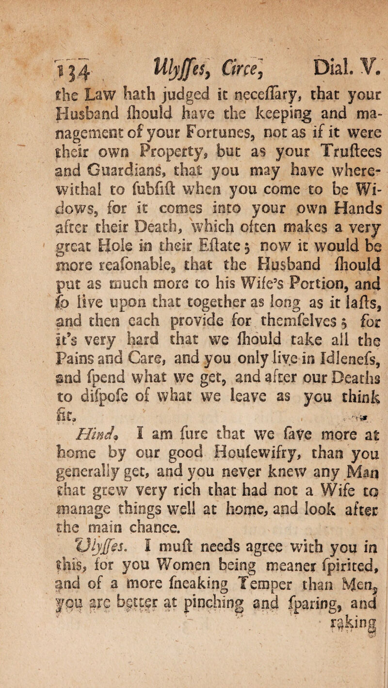 flic Law hath judged it neceflary, that your Husband Ihould have the keeping and ma¬ nagement of your Fortunes, not as if it were their own Property, but as your Truftees and Guardians, that you may have where¬ withal to fabfift when you come to be Wi¬ dows, for it comes into your own Hands after their Death, 'which often makes a very great Hole in their Filate $ now it would be more reafonable, that the Husband Ihould put as touch more to his Wife's Portion, and fo live upon that together as long as it lafls, and then each provide for thenifelves $ for It’s very hard that we Ihould take all the Pains and Care, and you only live in Idlenefs, and fpend what we get, and after our Deaths to difpofe of what we leave as you think Ilta i ■. !** Hind* I am furc that we fave more at home by our good Houlewifry, than you generally get, and you never knew any Man that grew very rich that had not a Wife to manage things well at home, and look after the main chance. Uiyjfes. I muft needs agree with you in this, for you Women being meaner fpirited, and of a more fneaking Temper than Men3 yqu are bgteer at pinching and (paring, and faking