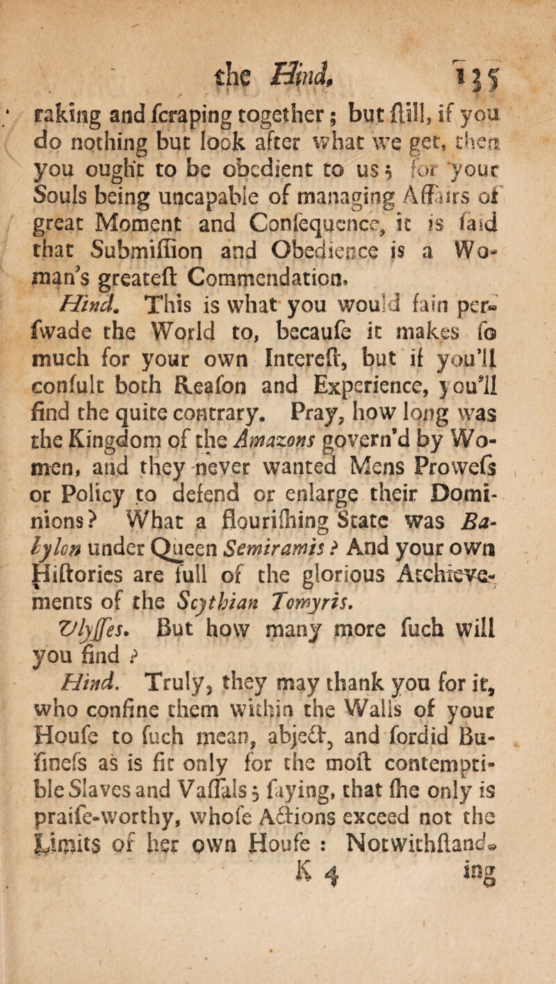 raking and fcraping together ; but ftili, if you do nothing but look after what we get, then you ought to be obedient to us $ for your Souls being uncapabie of managing Affurs of great Moment and Conièqucnce, it is iW that Submiffion and Obedience is a Wo¬ man's greatefl: Commendation* Hind. This is what you wou d fain per« fwade the World to, becaufe it makes fo much for your own Intereft, but if you'll confult both Reafon and Experience, }ou*il find the quite contrary. Pray, how long was the Kingdom of the Amazons govern’d by Wo¬ men, and they never wanted Mens Prowefs or Policy to defend or enlarge their Domi¬ nions? What a flourishing State was Ba- lylon under Queen Scmiramh ? And your own Hiftories are full of the glorious Atchiwe- ments of the Scythian Tomyris. Vlyjfes. But how many more fuch will you find ? Hind. Truly, they may thank you for it, who confine them within the Walls of your Houfe to fuch mean, abjeft, and fordid Bu- fmefs as is fir only for the moil contempti¬ ble Slaves and VafTalss faying, that {he only is praife-worthy, whofe Adlions exceed not the Limits of her own Houfe : Notwithfland*
