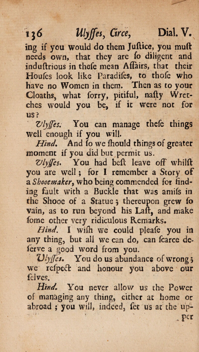 ing if you would do them Juftice, you mud needs own, that they are fo diligent and induftrious in thefe mean Affairs, that their Houfes look like Faradifes, to thole who have no Women in them. Then as to your Cloaths, what forry, pitiful, nafty Wret¬ ches would you be, if it were not for mì Vlyjftes. You can manage thefe things well enough if you will. Hind. And fo we fliould things of greater moment if you did but permit us. Vlyjfes. You had beft leave off whilft you are well ; for I remember a Story of a Shooemaker, who being commended for find¬ ing fault with a Buckle that was amifs in the Shooe of a Statue 5 thereupon grew fo vain, as to run beyond his Laft, and make feme other very ridiculous Remarks. Hind. I wiffi we could pleafe you in any thing, but all we can do, can fcarce de¬ serve a good word from you. Vlyffes. You do us abundance of wrong 5 we refpeft and honour you above our felves. Hind. You never allow us the Power of managing any thing, either at home or abroad 5 you will, indeedj fee us at the up-