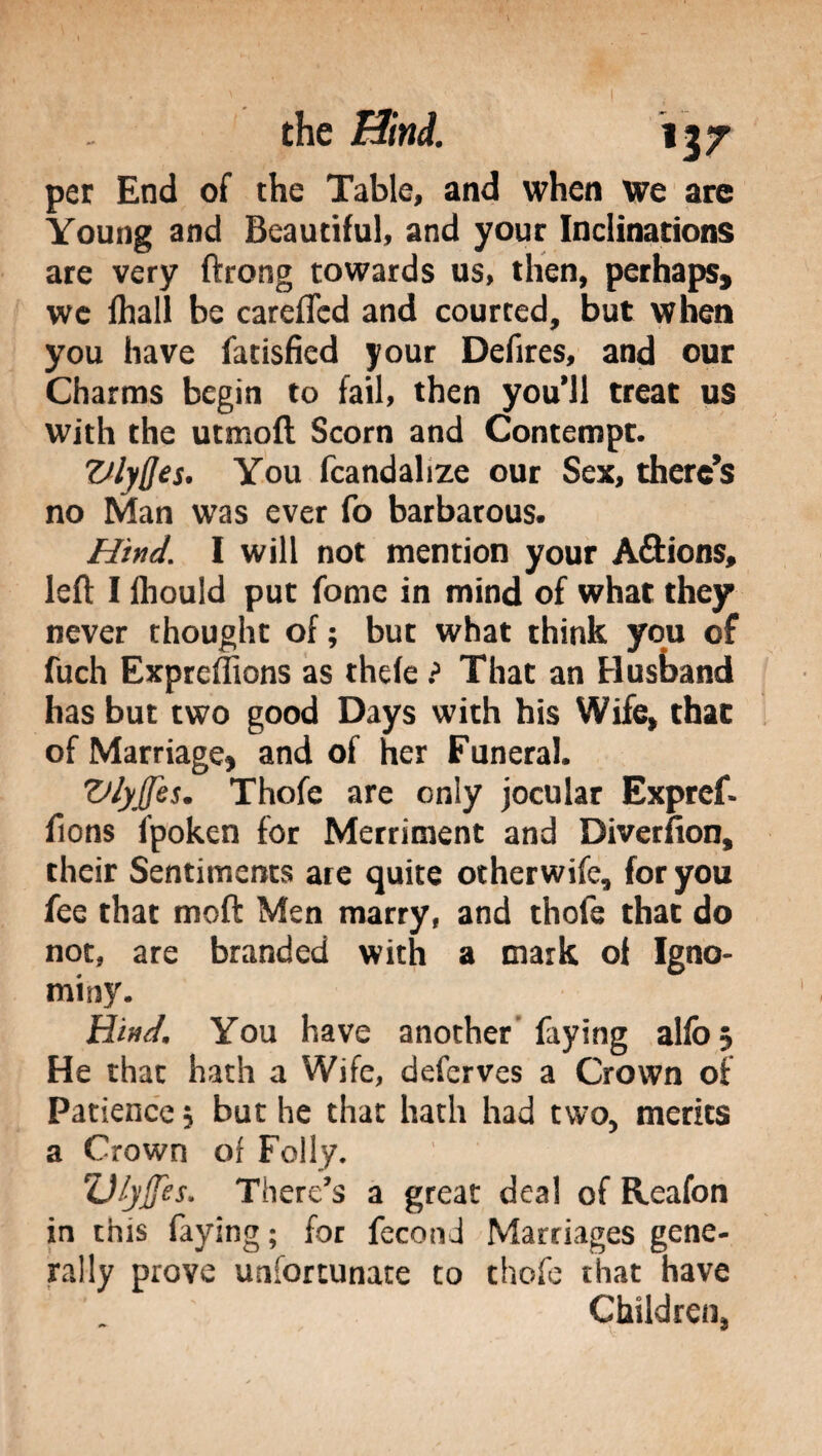 per End of the Table, and when we are Young and Beautiful, and your Inclinations are very ftrong towards us, then, perhaps, we fhall be careffcd and courted, but when you have fatisfied your Defires, and our Charms begin to fail, then you'11 treat us with the utmoft Scorn and Contempt. Vlyfles. You fcandalize our Sex, there’s no Man was ever fo barbarous. Hind. I will not mention your A&ions, left I Ihould put fonie in mind of what they never thought of ; but what think you of fuch Expreffions as thefe ? That an Husband has but two good Days with his Wife, that of Marriage, and of her Funeral. Vlyffes. Thofe are only jocular Expref- ftons fpoken for Merriment and Diversion, their Sentiments are quite otherwife, for you fee that mod Men marry, and thofe that do not, are branded with a mark of Igno¬ miny. HW. You have another faying alfo$ He that hath a Wife, deferves a Crown of Patience, but he that hath had two, merits a Crown of Folly. Z)lyjfes. There’s a great deal of Reafon in this faying ; for fecon J Marriages gene¬ rally prove unfortunate to thofe that have Children,