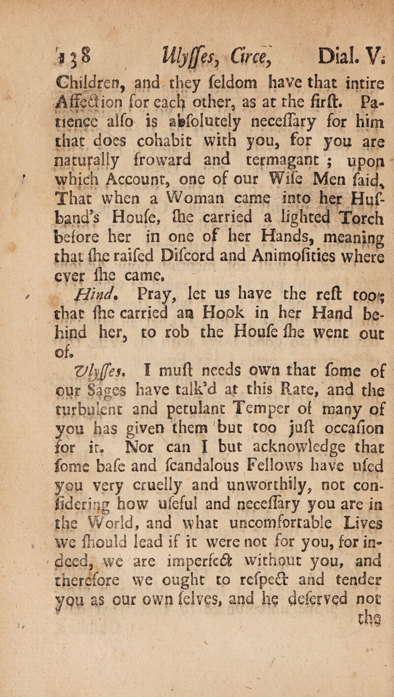 Children, and they feldom have that intire A (fed ion for each other, as at the firft. Pa¬ tience alfo is afefolutely neceiTary for him that does cohabit with you, for you are naturally fro ward and termagant ; upon which Account, one of our Wife Men faid* That when a Woman came into her Hi?f- band’s Houfe, (lie carried a lighted Torch before her in one of her Hands, meaning that flic raifed Difcord and Animofiries where ever Hie carne, Hind. Pray, let us have the reft too*; that (lie carried an Hook in her Hand be¬ hind her, to rob the Houfe (he went out oL Vlyffes* I mud needs own that fome of our Sages have talk’d at this Rate, and the turbulent and petulant Temper of many of you has given them ‘but too juft occafion for it. Nor can I but acknowledge that fonie bafe and (candalous Fellows have uied you very cruelly and unworthily, not con- jSdenqg how ufeful and necefiary you are in the World, and what uncomfortable Lives we fliould lead if it were not for you, for in¬ deed, we are imperfeók without you, and therefore we ought to refpeci and tender you as our own (elves, and he deferved not