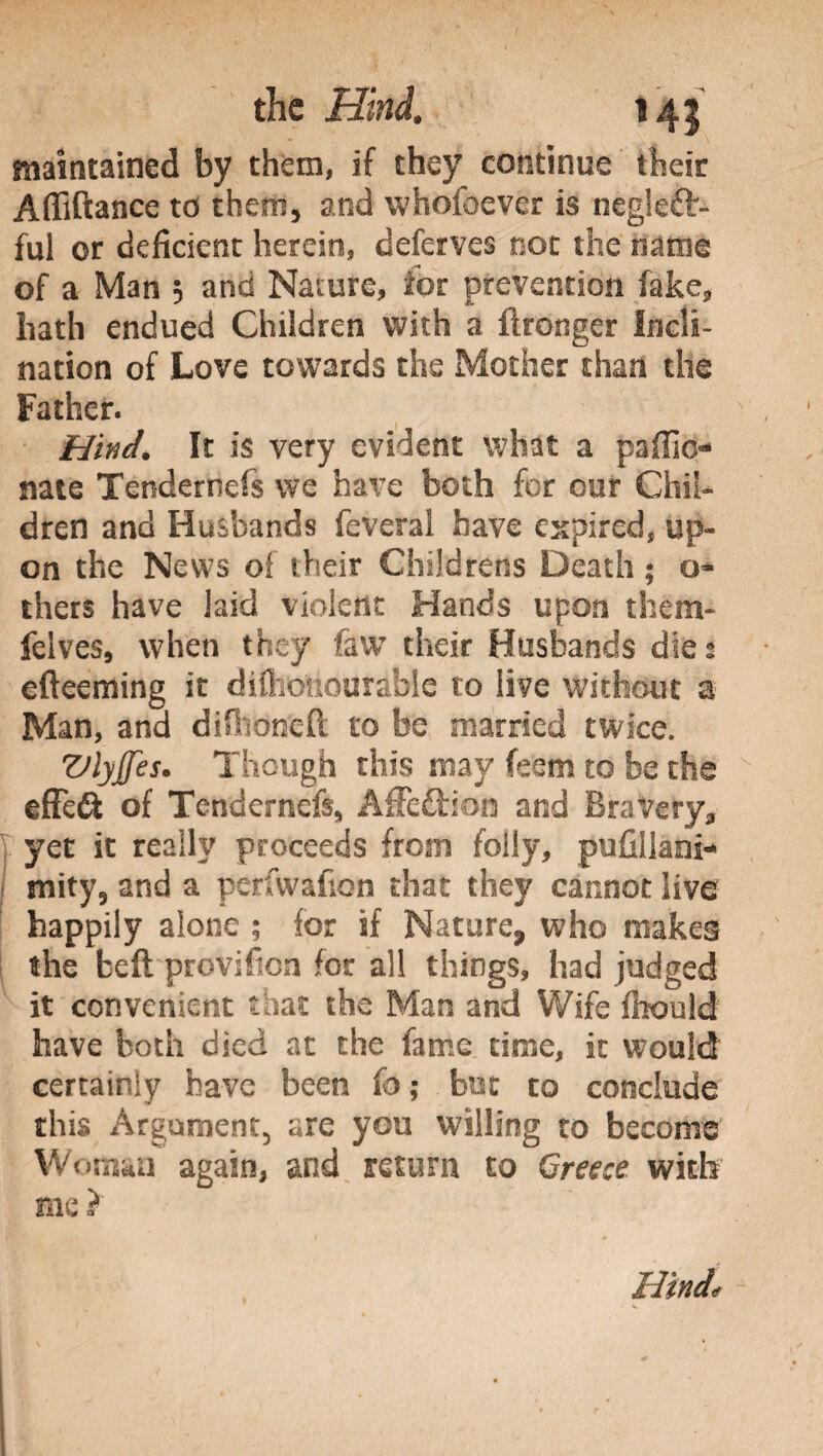 maintained by them, if they continue their Affiftance to them, and whofoever is neglett¬ ali or deficient herein, deferves not the name of a Man ; and Nature, for prevention fake, hath endued Children with a llronger Incli¬ nation of Love towards the Mother than the Father. Hind. It is very evident what a pallio- nate Tendernefs we have both for our Chil¬ dren and Husbands leverai have expired, up¬ on the News of their Childrens Death ; o- thers have laid violent Hands upon them- felves, when they faw their Husbands die; efteeming it difiioiiourable to live without a Man, and difhoneft to be married twice. VlyJJes. Though this may feem to be the effett of Tendernefs, AiTettion and Bravery, yet it really proceeds from folly, pufillani- mity, and a perfwafion that they cannot live happily alone ; for if Nature, who makes the beft proviftcn for all things, had judged it convenient that the Man and Wife fitould have both died at the fame time, it would certainly have been fo ; but to conclude this Argument, are you willing to become Woman again, and return to Greece with me ?