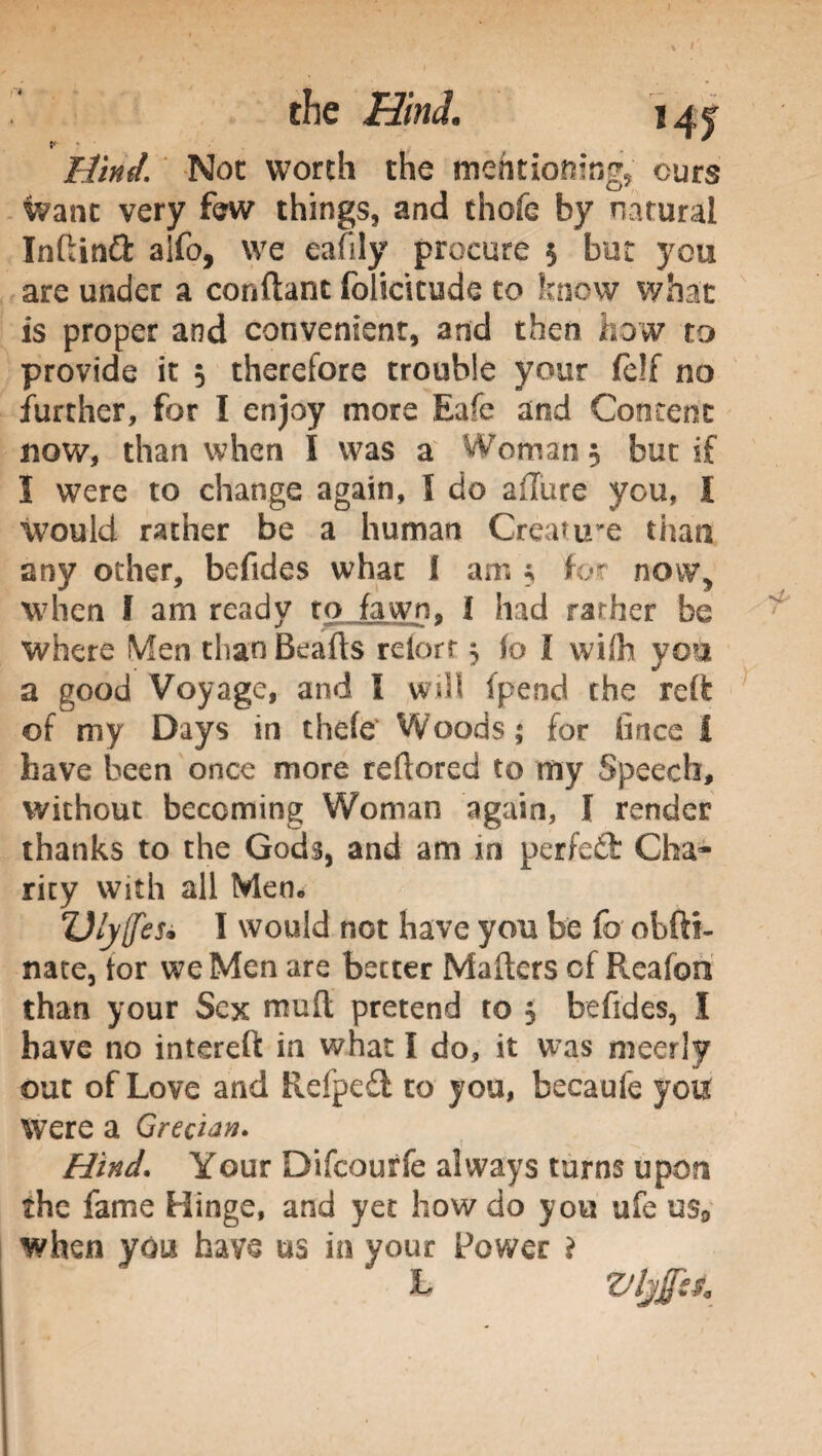 the Hind. 14? £//W. Not worth the mentioning ours Want very few things, and thofe by natural Infiinft alfo, we eafily procure $ but you are under a conftant folidcude to know what is proper and convenient, and then how to provide it 5 therefore trouble your felf no further, for I enjoy more Eafe and Content now, than when I was a Woman 5 but if I were to change again, I do allure you, I would rather be a human Crea? ire than any other, befides whac I am ; fot now, when F am ready to fawn, I had rarher be where Men than Beails retort 5 to I with you a good Voyage, and I will fpend the reft of my Days in thefe Woods; for fince i have been once more reftored to my Speech, without becoming Woman again, I render thanks to the Gods, and am in perfett Cha¬ rity with all Men. Z)ly([es* I would not have you be fo obftf- nate, tor we Men are better Mailers of Reafon than your Sex muft pretend to 3 befides, I have no intereft in what I do, it was meerly out of Love and Refpe£l to you, becaufe you Were a Grecian. Hind. Your Difcourfe always turns upon the fame Hinge, and yet how do you ufe us9 when you have us in your Power ì L Vljfss,