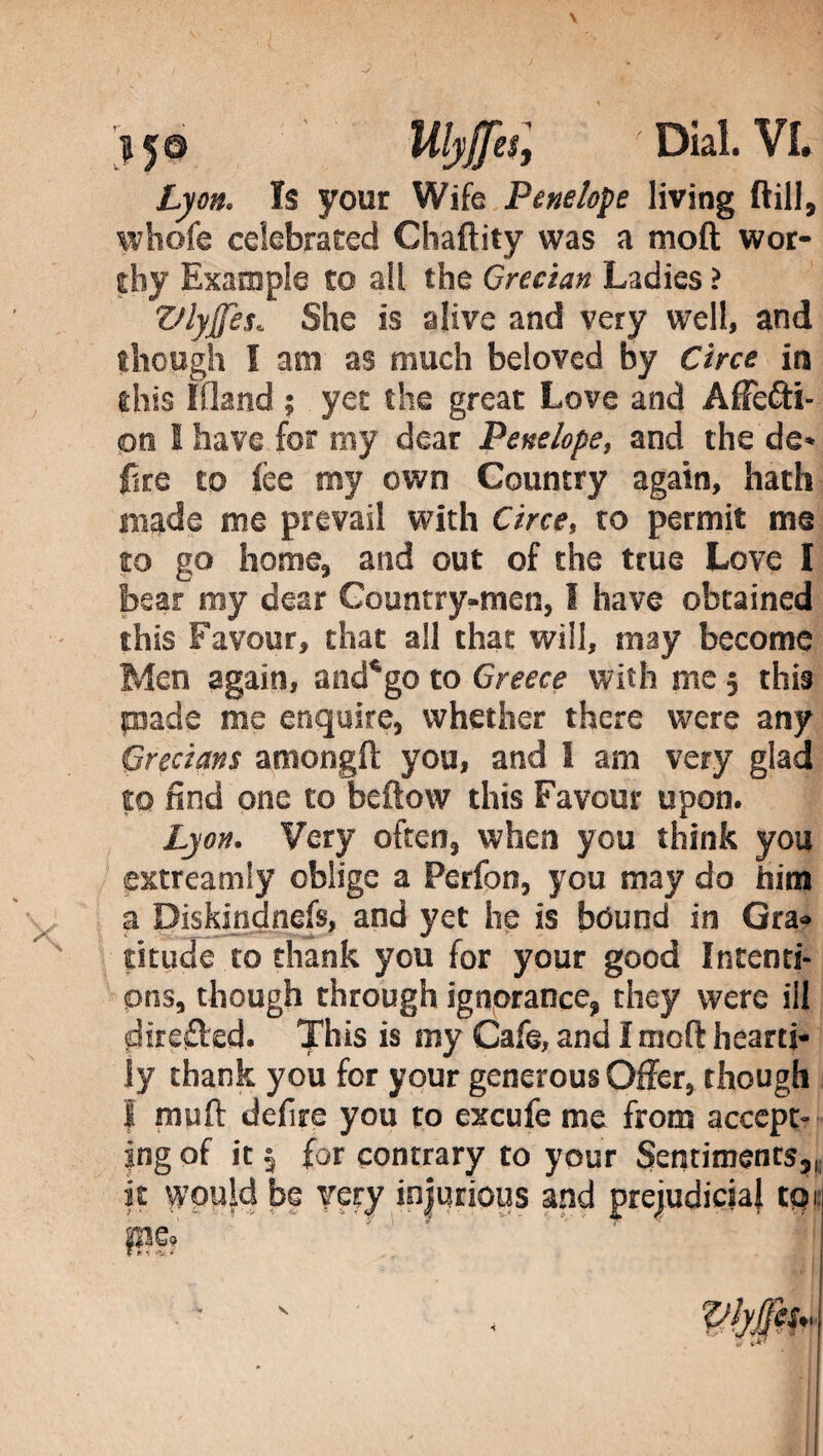 Lyon. Is your Wife Penelope living (till, whofe celebrated Chaftity was a moft wor¬ thy Example to all the Grecian Ladies ? VlyJJes. She is alive and very well, and though I am as much beloved by Circe in this Ifland ; yet the great Love and Affecti¬ on I have for my dear Penelope, and the de» fire to fee my own Country again, hath made me prevail with Circe, to permit me to go home, and out of the true Love I bear my dear Country-men, 1 have obtained this Favour, that all that will, may become Men again, and*go to Greece with me ; this pade me enquire, whether there were any Grecians amongft you, and 1 am very glad to find one to beftow this Favour upon. Lyon. Very often, when you think you extreamiy oblige a Perfon, you may do him a Diskindnefs, and yet he is bound in Gra¬ titude to thank you for your good Intenti¬ ons, though through ignorance, they were ill direfled. This is my Cafe, and I moft hearti¬ ly thank you for your generous Offer, though I muft defire you to excufe me from accept¬ ing of it 5 for contrary to your Sentiments,, it would be very injurious and prejudicial toi