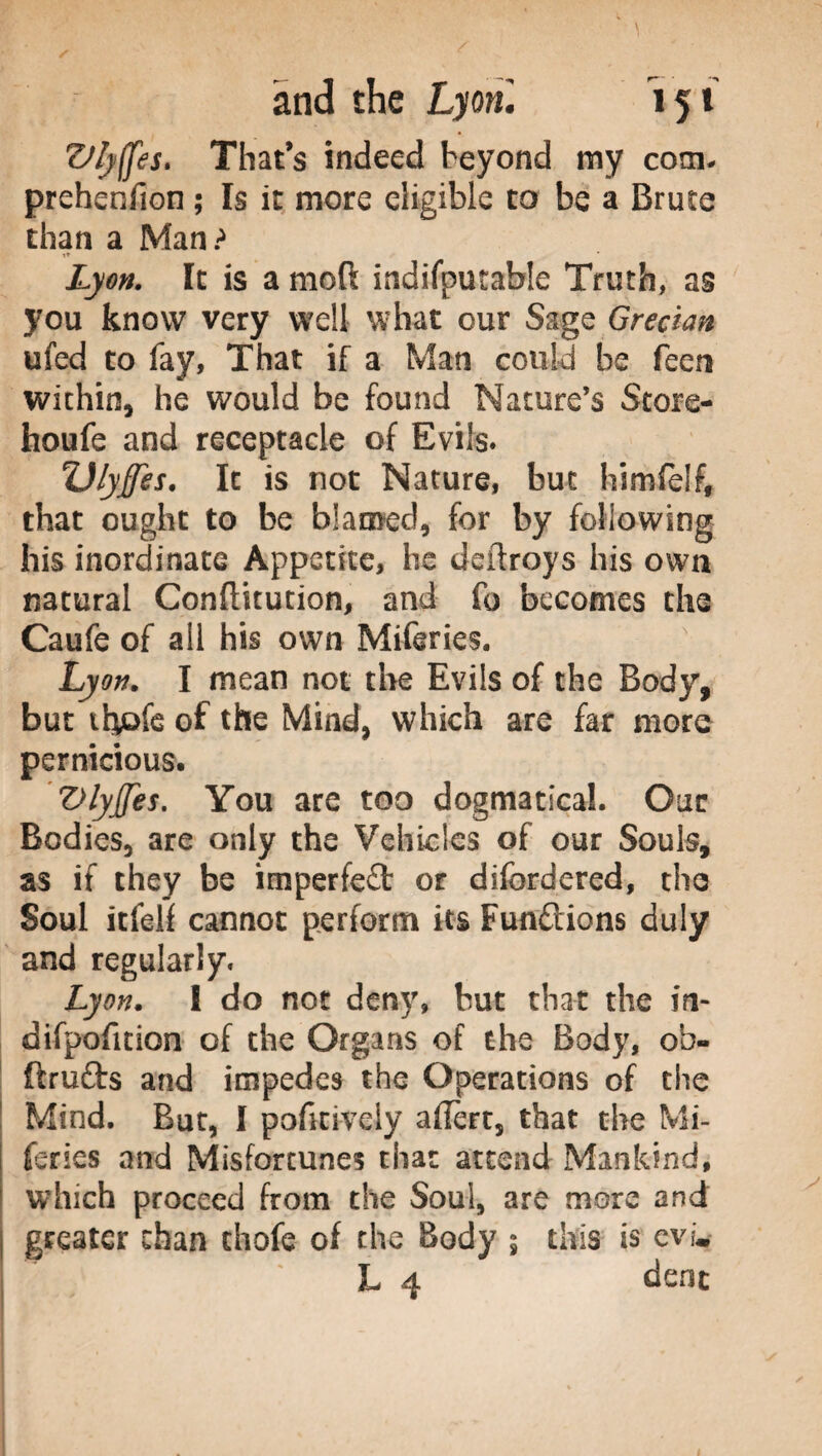 Vlyffes» That’s indeed beyond my com- prehenfion ; Is it more eligible to be a Brute than a Man? Lyon. It is a moft indifputahle Truth, as you know very well what cur Sage Grecian ufed to fay, That if a Man could be feen within, he would be found Nature’s Store- houfe and receptacle of Evils. Ulyffes. It is not Nature, but himfelf, that ought to be blamed, for by following his inordinate Appetite, he deilroys his own natural Conftitution, and fo becomes the Caufe of all his own Miferies. Lyon. I mean not the Evils of the Body, but thofe of the Mind, which are far more pernicious. Vlyjfes. You are too dogmatical. Our Bodies, are only the Vehicles of our Souls, as if they be imperfeft or difordered, the Soul itfelf cannot perform its Functions duly and regularly. Lyon, t do not deny, but that the in- difpoficion of the Organs of the Body, ob- ftrufts and impedes the Operations of the Mind. But, I pofitively afiert, that the Mi¬ feries and Misfortunes that attend Mankind, which proceed from the Soul, are more and greater chan chofe of the Body \ this is evw L 4 dent