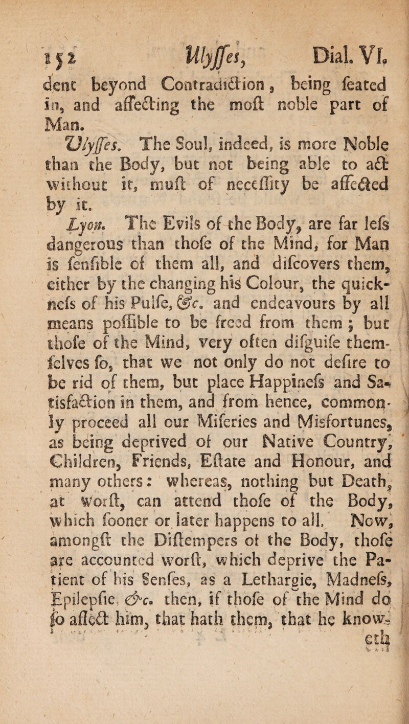 dene beyond Contradi&ion, being feated in, and affe&ing the mod noble part of Man. ZJ/yJfes. The Soul, indeed, is more Noble than the Body, but not being able to aft without it, niuft of neceffity be afFe&ed by it. Lyon. The Evils of the Body, are far lefs dangerous than thofe of the Mind, for Man is fenfible of them all, and difeovers them, either by the changing his Colour, the quick* iiefs of his Puife, (Sc. and endeavours by all means poffible to be freed from them ; but thofe of the Mind, very often difguife them» felves fo, that we not only do not defire to be rid of them, but place Happinefs and Sa* fisfaftiom in them, and from hence, common» ly proceed all our Mifcrics and Misfortunes, as being deprived of our Native Country, Children, Friends, Efface and Honour, and many others: whereas, nothing but Deaths at word, can attend thofe of the Body, which fooner or later happens to all. Now, àmongft the Didempers ot the Body, thofe are accounted word, which deprive the Pa¬ tient of his Senfes, as a Letharsie, Madnefs, Epilepue, <&c* then, if thofe of the Mind do |ò ailed him, that hath them, that he know-