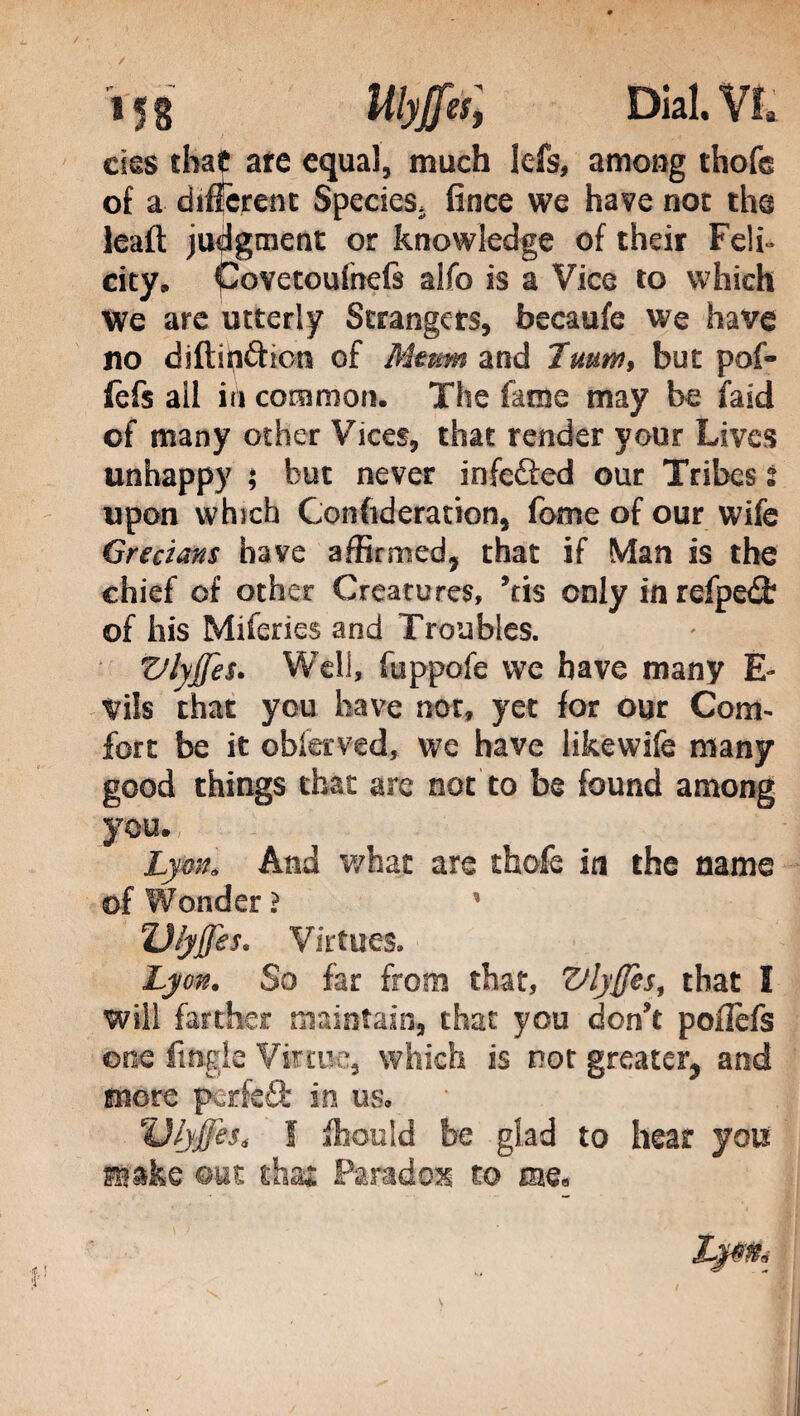 / / 158 UhJfàl Dial. VI, cìes that arc equa], much lefs, among thofe of a different Species, fince we have not the leaft judgment or knowledge of their Feti» city, Covetoufnefs aifo is a Vice to which We arc utterly Strangers, becaufe we have no diftih&ion of Mum and 7mm, but pof- fefs all in common. The fame may be faid of many other Vices, that render your Lives unhappy ; but never infefted our Tribes l upon which Confederation, fome of our wife Grecians have affirmed, that if Man is the chief of other Creatures, Stis only in refpeófc of his Miienes and Troubles. Vlyjfes. Well, fuppofe we have many È- Vils that you have not, yet for our Com¬ fort be it obfemd, we have likewife many good things that are not to be found among you., Lynn. And what are thofe in the name of Wonder ? ' ZJ/yjJes* Virtues. Lyon. So far from that, Vlyffes, that I will farther maintain, that you don't poflèfs one ftngle Virtue, which is not greater, and more pctfeQ: in us, Ulyffes* f fhould be glad to hear you gyake out thu Paradox to me. Lpfié