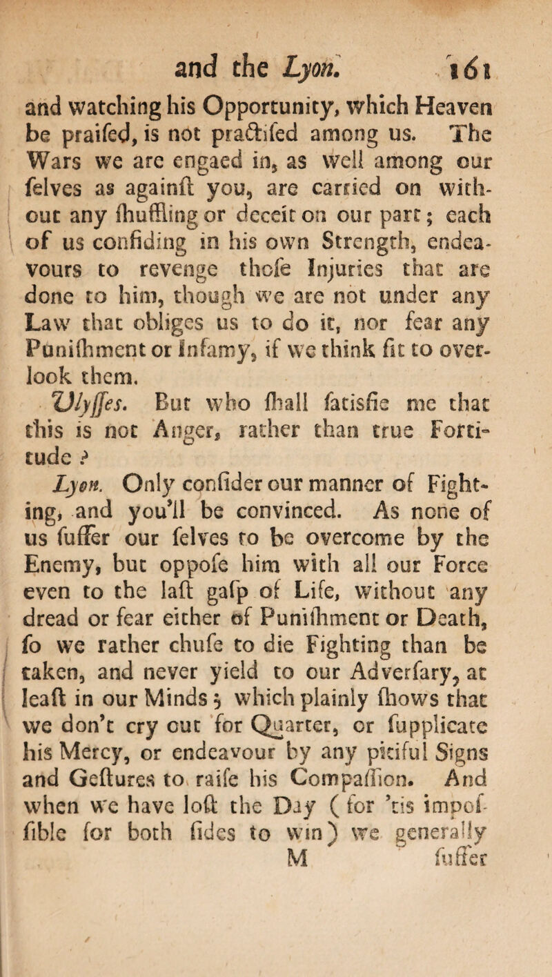 and watching his Opportunity, which Heaven be praifed, is not pra&ifed among us. The Wars we are engaed in, as well among our felves as againft you, are carried on with¬ out any ihufflingor deceit on our part; each of us confiding in his own Strength, endea¬ vours to revenge thole Injuries that are done to him, though we are not under any Law that obliges us to do it, nor fear any Funifhment or Infamy, if we think fit to over¬ look them, ‘V/yffes. But who filali fatisfie me that this is not Anger, rather than true Forti¬ tude ? Lyon. Only confider our manner of Fight¬ ing, and youìl be convinced. As none of us fufFer our felves to be overcome by the Enemy, but oppofe him with all our Force even to the Iaft gafp of Life, without any dread or fear either of Puniihment or Death, fo we rather chufe to die Fighting than be taken, and never yield to our Adverfary? at leaft in our Minds 5 which plainly (hows that we don’t cry cut for Quarter, or (applicate his Mercy, or endeavour by any pitiful Signs and Geftures to raife his Compafiion. And when we have loft the Day ( for ’tis impofi fible for both (ides to win) we generally