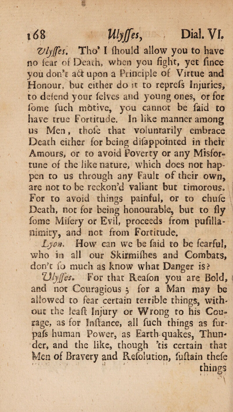VlyJJes] Tho* I lhould allow you to have no fear of Death, when you fight, yet fince you don’t act upon a Principle of Virtue and Honour, but either do it to reprefs Injuries, to defend your (elves and young ones, or for feme luch motive, you cannot be faid to have true Fortitude. In like manner among m Men, tbofe that voluntarily embrace Death either for being difappointed in their Amours, or to avoid Poverty or any Misfor- tune of the like nature, which does not hap¬ pen to us through any Fault of their own, are not to be reckon’d valiant but timorous. For to avoid things painful, or to chufe Death, not for being honourable, but to fly feme Mifery or Evil, proceeds from pufilla- pimity, and not from Fortitude. Lyon« How can we be faid to be fearful, who in all our Skirmiflies and Combats, don't fo much as know what Danger is? Vfyfes. For that Reafon you are Bold, and not Couragious $ for a Man may be allowed to fear certain terrible things, with' out the leaft Injury or Wrong to his Cou» rage, as for fnftance, all fuch things as fur- pafs human Power, as Earth quakes. Thun¬ der, and the like, though 5tis certain that Men of Bravery and Refolution, fuflain thefe