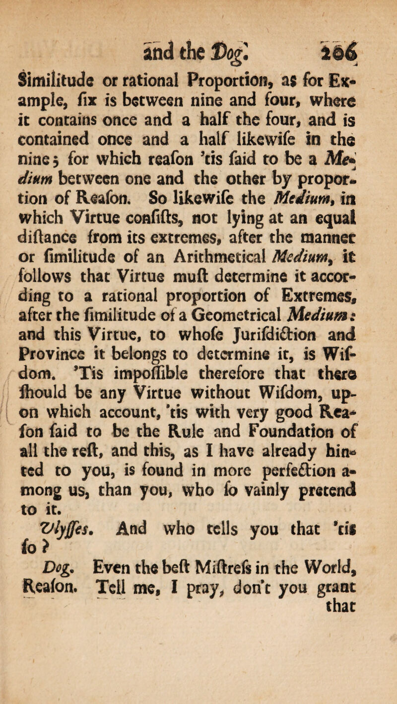 Similitude or rational Proportion, as for Ex¬ ample, fix is between nine and four, where it contains once and a half the four, and is contained once and a half likewife in the nine; for which reafon ’tis faid to be a Me- dium between one and the other by propor¬ tion of Reafon. So likewife the Medium, in which Virtue confifts, not lying at an equal diftance from its extremes, after the manner or fimilitude of an Arithmetical Medium, it follows that Virtue muft determine it accor¬ ding to a rational proportion of Extremes, after the fimilitude of a Geometrical Medium: and this Virtue, to whofe Jurifdi&ion and Province it belongs to determine it, is Wif- dom. ’Tis impomble therefore that there Ihould be any Virtue without Wifdom, up¬ on which account, ’tis with very good Rea¬ fon faid to be the Rule and Foundation of all the reft, and this, as I have already hin¬ ted to you, is found in more perfe&ion a- mong us, than you, who fo vainly pretend to it. Viyffes. And who tells you that ’til fo ? Dog. Even the beft Miftrefs in the World, Reafon. Tell me, I pray, don’t you grant that