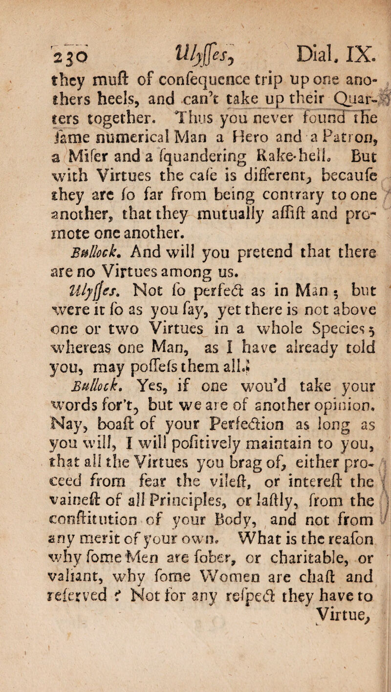2 jo ^b$esj Dial, IX. they rniift of confequence trip up one ano- thers heels, and canT take up their Quar- > ters together. Thus you never found' the lame numerical Man a Hero and a Patron, a Mifer and a fquandering Kake*helh But with Virtues the cafe is different, becaufe they are fo far from being contrary to one another, that they mutually affift and pro¬ mote one another. Bullock. And will you pretend that there areno Virtues among us. Mlyjjts. Not fo perfed as in Man • but were it fo as you fay, yet there is not above one or two Virtues in a whole Species 5 whereas one Man, as I have already told you, may poffefs them alLi Bullock. Yes, if one wou’d take your words for’t, but we are of another opinion. Hay, boaft of your Perfedion as long as you will, I will pofitively maintain to you, that ali the Virtues you brag of, either pro* eeed from fear the vileft, or intereft the vaineft of all Principles, orlaftly, from the contention of your Body, and not from any merit of your own. What is the reafon why fome Men are foiber, or charitable, or valiant, why fome Women are chart and referved * Not for any refped they have to Virtue,