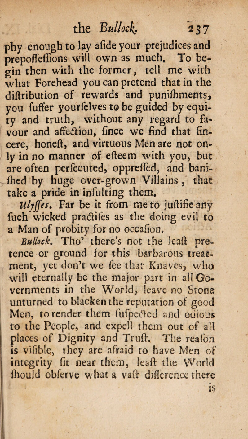 phy enough to lay afide your prejudices and prepoffeflions will own as much. To be¬ gin then with the former, tell me with what Forehead you can pretend that in the diftribution of rewards and punilhments, you fuffer yourfelves to be guided by equi¬ ty and truth, without any regard to fa¬ vour and affedion, fince we find that fin- cere, honeft, and virtuous Men are not on¬ ly in no manner of efteem with you, but are often perfecuted, opprellèd, and bani- fhed by huge over-grown Villainsthat take a pride in infulting them. Ulyffes. Far be it from me to juftifie any fuch wicked pradifes as the doing evil to a Man of probity for no occafion. Bullock. Tho’ there’s not the leaft pre¬ tence or ground for this barbarous treat¬ ment, yet don’t we fee that Knaves, who will eternally be the major part in all Go¬ vernments in the World, leave no Stone unturned to blacken the reputation of good Men, to render them fufpeded and odious to the People, and expell them out of all places of Dignity and Truft. The reafon is vifible, they are afraid to have Men of integrity fit near them, Iesft the World fhould obferve what a vaft difference there ts