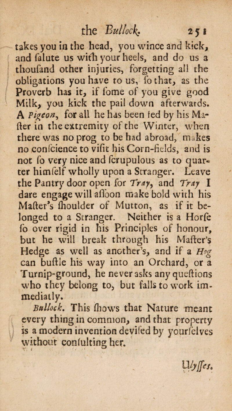 takes you in the head, you wince and kick, and falute us with your heels, and do us a thoufand other injuries, forgetting all the obligations you have to us, fo that, as the Proverb has it, if lome of you give good Milk, you kick the pail down afterwards. A Pigeon^ for all he has been ted by his Ma¬ tter in the extremity of the Winter, when there was no prog to be had abroad, makes no confcience to vifit his Corn-fields, and is not fo very nice and fcrupulous as to quar* ter himfelf wholly upon a Stranger. Leave the Pantry door open for Tray, and Tray I dare engage will affoon make bold with his Matter’s flioulder of Mutton, as if it be¬ longed to a Stranger. Neither is a Horfe fo over rigid in his Principles of honour, but he will break through his Matter’s Hedge as well as another’s, and if a Hog can buttle his way into an Orchard, or a Turnip-ground, he never asks anyqueftions who they belong to, but falls to work im- mediatly. Bnllock. This (hows that Nature meant every thing in common, and that property is a modern invention deviled by yourlelves without confultingher. Uiyftes.