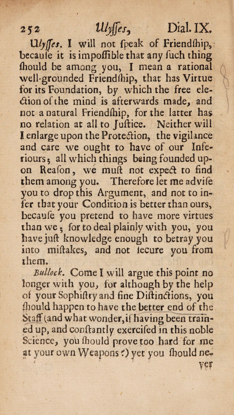 Wyjfef. I will not fpeak of Friendfhip, becaufe it is impoffible that any fuch thing Ihould be among you, I mean a rational well-grounded Friendfhip, that has Virtue for its Foundation, by which the free ele¬ ction of the mind is afterwards made, and not a natural Friendfhip, for the latter has no relation at alito Juftice. Neither will I enlarge upon the Proteftion, the vigilance and care we ought to have of our Infe- riours 5 all which things being founded up¬ on Reafon, we mud not expeéì to find them among you. Therefore let me ad vile you to drop this Argument, and not to in¬ fer that your Condition is better than ours, becaufe you pretend to have more virtues than we - for to deal plainly with you, you have juft knowledge enough to betray you into miftakes, and not iecure you from them* Bullock. Come I will argue this point no longer with you, for although by the help of your Sophiftry and fine Diftin&ions, you fhould happen to have the better end of the Staff (and what wonder,if having been train¬ ed up, and conftantly exercifed in this noble Science, youfhould prove too hard for me at your own Weapons 0 yet you fliould ne« ' ' ! ' yey