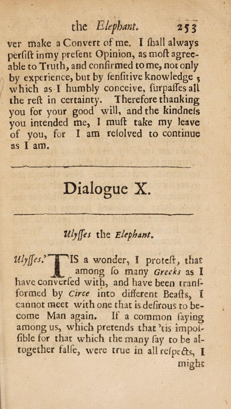 ver make a Convert of me. I fliall always perfift inmy prefent Opinion, as moft agree¬ able to Truth, and confirmed to me, not only by experience, but by fenfitive knowledge ; which as I humbly conceive, furpalTesall the reft in certainty. Therefore thanking you for your good will, and the bindnefs you intended me, I muft take my leave of you, for I am reiolved to continue as I am. Dialogue X. Ulyfies the Elephant. Mj$es:’~piS a wonder, I proteft, that jC among fo many Greeks as I have converfed with, and have been tranf- formed by Circe into different Beafts, I cannot meet with one that is defirous to be¬ come Man again. It a common faying among us, which pretends that ’tis impoi- fible for that which the many fay to be al¬ together falfe, were true in allrefpe&s, I might