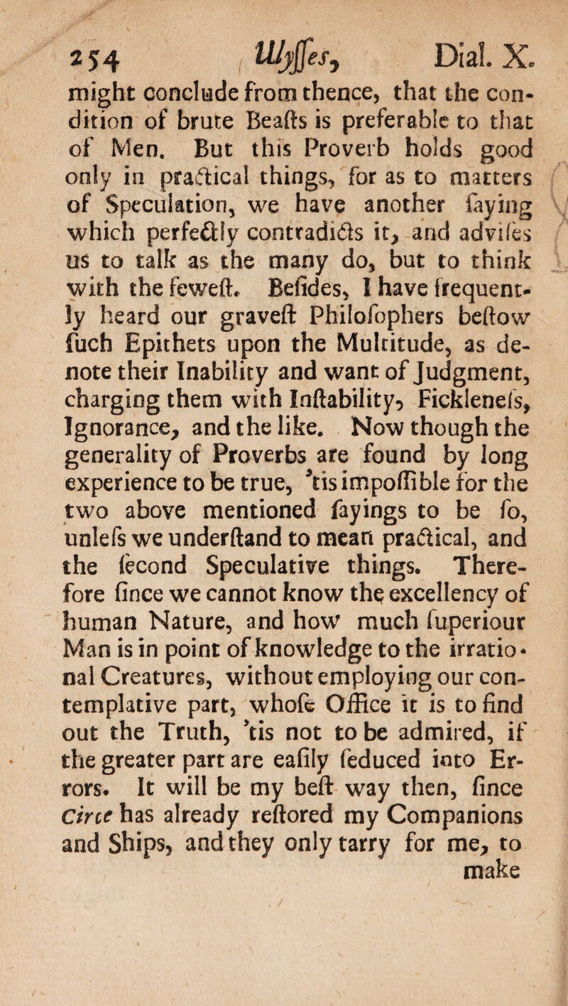 2 54 Dial. X. might conclude from thence, that the con¬ dition of brute Beafts is preferable to that of Men. But this Proverb holds good only in praticai things, for as to matters of Speculation, we have another faying which perfe&ly contradids it, and advilès us to talk as the many do, but to think with the feweft. Befides, I have Irequent- ly heard our graved: Philofophers beftow fuch Epithets upon the Multitude, as de¬ note their Inability and want of Judgment, charging them with Inftability, Ficklenels, Ignorance, and the like. Now though the generality of Proverbs are found by long experience to be true, *tis impoffible for the two above mentioned fayings to be fo, unlefs we underftand to mean pra&ical, and the lècond Speculative things. There¬ fore fince we cannot know the excellency of human Nature, and how much fuperiour Man is in point of knowledge to the irratio¬ nal Creatures, without employing our con¬ templative part, whole Office it is to find out the Truth, ’tis not to be admired, if the greater part are eafily feduced into Er¬ rors. It will be my heft way then, fince Cine has already reftored my Companions and Ships, and they only tarry for me, to make