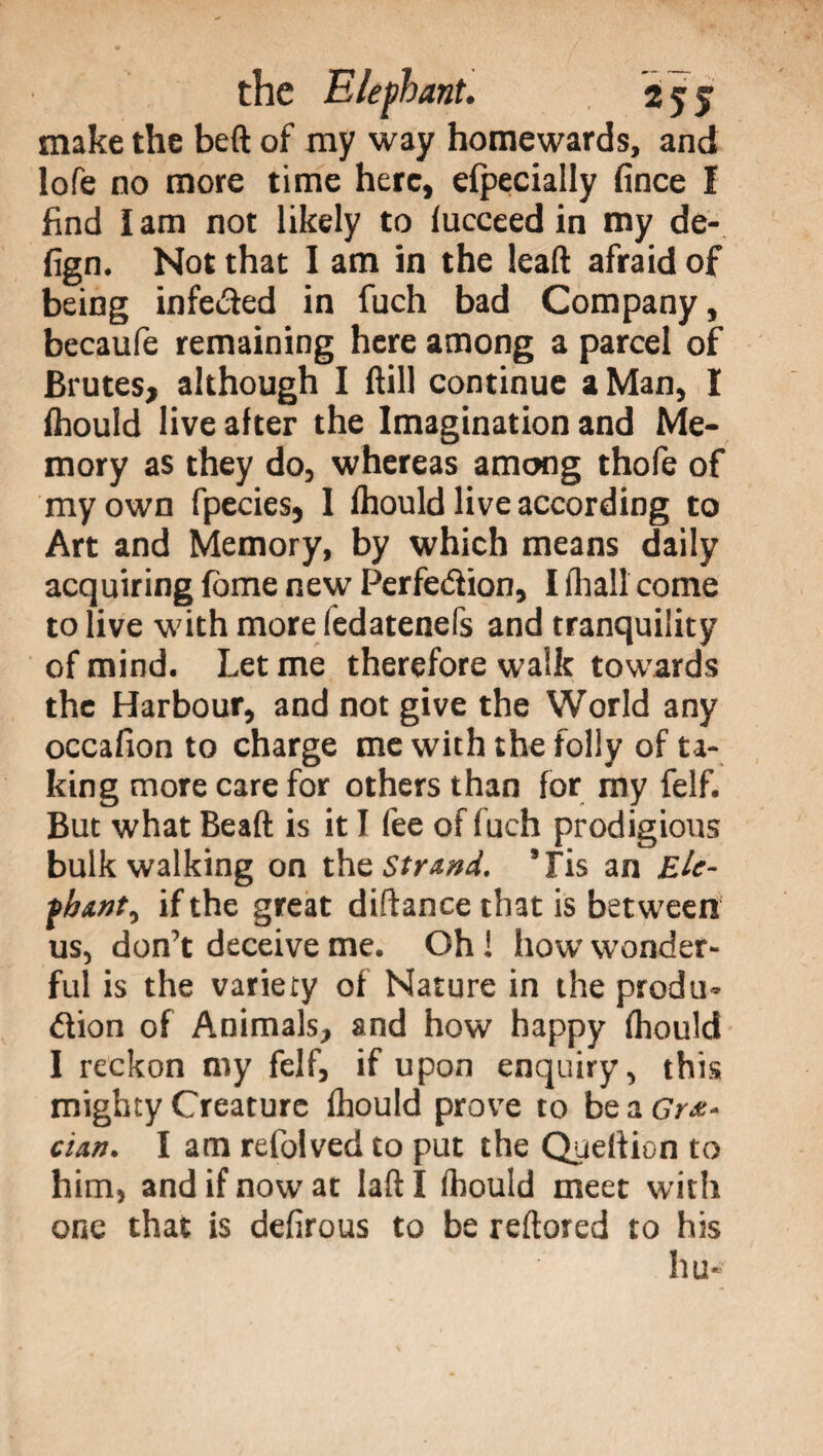 make the beft of my way homewards, and lofe no more time here, efpecially fince f find lam not likely to fucceed in my de- fign. Not that I am in the lead afraid of being infeded in fuch bad Company, becaufe remaining here among a parcel of Brutes, although I dill continue a Man, I fhould live after the Imagination and Me¬ mory as they do, whereas among thofe of my own fpecies, I fhould live according to Art and Memory, by which means daily acquiring fome new Perfedion, I fhall come to live with more fedatenefs and tranquility of mind. Let me therefore walk towards the Harbour, and not give the World any occafion to charge me with the folly of ta¬ king more care for others than for my felf. But what Bead is it I fee of fuch prodigious bulk walking on thz Strand. ’Fis an Eie- if the great didance that is between us, don't deceive me. Oh ! how wonder¬ ful is the variety of Nature in the proda- dion of Animals, and how happy fhould I reckon my felf, if upon enquiry, this mighty Creature fhould prove to be a Gre¬ cian. I am refolved to put the Queftion to him, and if now at lad I fhould meet with one that is defirous to be redored to his hu-