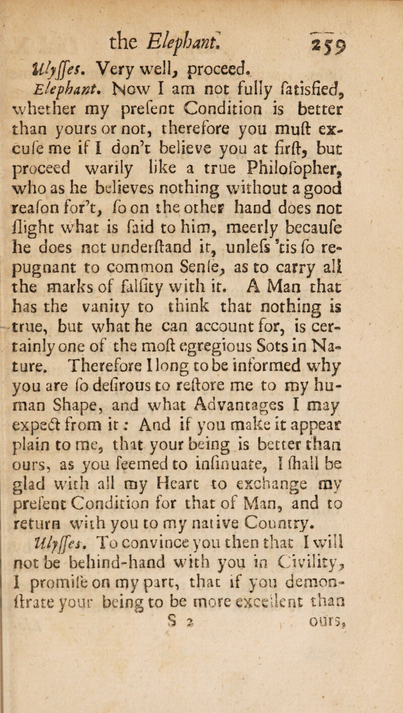 Ulyffts. Very well, proceed. Elephant. Now I arn not fully fatisfied, whether my prefent Condition is better than yours or not, therefore you muft ex- cufe me if I don’t believe you at firft, but proceed warily like a true Philofopher, who as he believes nothing without a good reafonfor’t, foon the other hand does not flight what is faid to him, meerly becaufe he does not underftand it, unlefs Stis fo re¬ pugnant to common Senle, as to carry a!i the marks of filfity with it. A Man that has the vanity to think that nothing is true, but what he can account for, is cer¬ tainly one of the moll egregious Sots in Na¬ ture. Therefore Hong to be informed why you are fo defirous to reftore me to my hu¬ man Shape, and what Advantages I may expeóf from it ; And if you make it appear plain to me, that your being is belter than ours, as you feerned to infinuate, \ lhail be glad with all my Heart to exchange ray prelent Condition for that of Man, and to return with you to my native Country. Uljffes. To convince you then that I will not be behind-hand with you in Civility, 1 premile on my part, that if you demon- Urate your being to be more excellent than S % y ours.