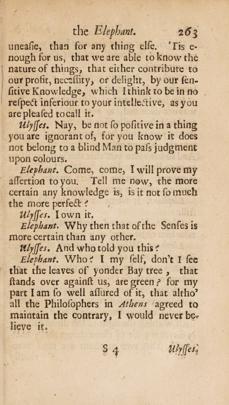 imeafie, than for any thing elfe. Jris e- nough for us, that we are able to know the nature of things, that either contribute to our profit, neceffity, or delight, by our fèn- fitive Knowledge, which I think to be in no , refpeft inferiour to your intellective, as you arepleafed tocaii it. Uly^es. Nay, be not fo pofitive in a thing you are ignorant of, for you know it does not belong to a blind Man to pafs judgment upon colours. Elephant. Come, come, I will prove my aftertion to you. Tell me now, the more certain any knowledge is, is it not fo much the more perfe£t ? Ulyjfes. I own it. Elephant. Why then that of the Senfesis more certain than any other. Ulyjfes. And who told you this t Elephant. Who? I my felf, don’t I fee that the leaves of yonder Bay tree , that {lands over againft us, are green } for my part I am fo well allured of it, that alrho’ all the Philofophers in Athens agreed to maintain the contrary, I would never be* lieve it»