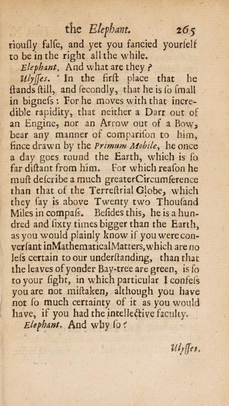 rioufly falfe, and yet you fancied yourielf to be in the right ail the while. Elephant, And what are they } UlyjJes. p In the firft place that he Bands ftill, and fecondly, that he is fo fmall in bignefs: For he moves with that'incre¬ dible rapidity, that neither a Dart out of an Engine, nor an Arrow out of a Bow, bear any manner of comparifon to him, fince drawn by the Primum Mobile, he once a day goes round the Earth, which is fo far diftant from him. For which reafon he muft defcribe a much greaterCircumference than that of the Terreftrial Globe, which they fay is above Twenty two Thoufand Miles in compafs. Befides this, he is a hun¬ dred and fixty times bigger than the Earth, as you would plainly know if you were con- verfant inMathematicalMatters5which areno lefs certain to our undemanding, than that the leaves of yonder Bay-tree are green, is fo to your fight, in which particular I confefs you are not miftaken, although you have not fo much certainty of it as you would have, if you had the intellective faculty. Elephant* And why fo tf Utyfftt,